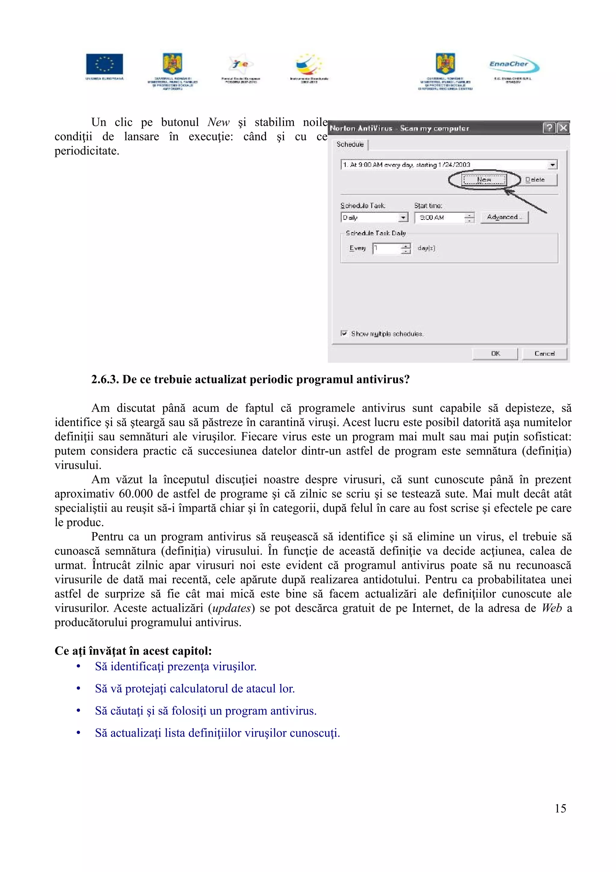 Un clic pe butonul New şi stabilim noile
condiţii de lansare în execuţie: când şi cu ce
periodicitate.
2.6.3. De ce trebuie actualizat periodic programul antivirus?
Am discutat până acum de faptul că programele antivirus sunt capabile să depisteze, să
identifice şi să şteargă sau să păstreze în carantină viruşi. Acest lucru este posibil datorită aşa numitelor
definiţii sau semnături ale viruşilor. Fiecare virus este un program mai mult sau mai puţin sofisticat:
putem considera practic că succesiunea datelor dintr-un astfel de program este semnătura (definiţia)
virusului.
Am văzut la începutul discuţiei noastre despre virusuri, că sunt cunoscute până în prezent
aproximativ 60.000 de astfel de programe şi că zilnic se scriu şi se testează sute. Mai mult decât atât
specialiştii au reuşit să-i împartă chiar şi în categorii, după felul în care au fost scrise şi efectele pe care
le produc.
Pentru ca un program antivirus să reuşească să identifice şi să elimine un virus, el trebuie să
cunoască semnătura (definiţia) virusului. În funcţie de această definiţie va decide acţiunea, calea de
urmat. Întrucât zilnic apar virusuri noi este evident că programul antivirus poate să nu recunoască
virusurile de dată mai recentă, cele apărute după realizarea antidotului. Pentru ca probabilitatea unei
astfel de surprize să fie cât mai mică este bine să facem actualizări ale definiţiilor cunoscute ale
virusurilor. Aceste actualizări (updates) se pot descărca gratuit de pe Internet, de la adresa de Web a
producătorului programului antivirus.
Ce aţi învăţat în acest capitol:
• Să identificaţi prezenţa viruşilor.
• Să vă protejaţi calculatorul de atacul lor.
• Să căutaţi şi să folosiţi un program antivirus.
• Să actualizaţi lista definiţiilor viruşilor cunoscuţi.
15
 