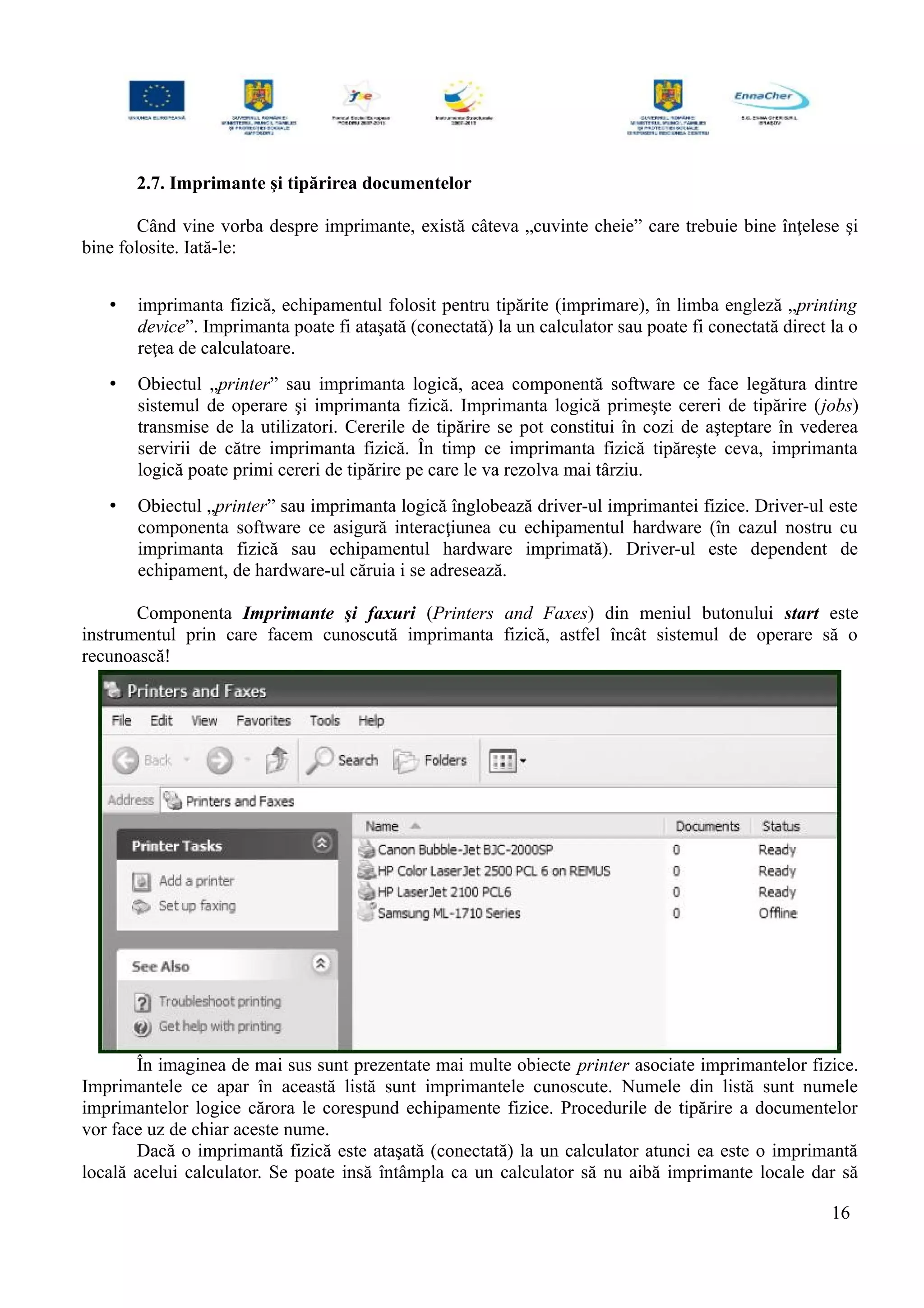 2.7. Imprimante şi tipărirea documentelor
Când vine vorba despre imprimante, există câteva „cuvinte cheie” care trebuie bine înţelese şi
bine folosite. Iată-le:
• imprimanta fizică, echipamentul folosit pentru tipărite (imprimare), în limba engleză „printing
device”. Imprimanta poate fi ataşată (conectată) la un calculator sau poate fi conectată direct la o
reţea de calculatoare.
• Obiectul „printer” sau imprimanta logică, acea componentă software ce face legătura dintre
sistemul de operare şi imprimanta fizică. Imprimanta logică primeşte cereri de tipărire (jobs)
transmise de la utilizatori. Cererile de tipărire se pot constitui în cozi de aşteptare în vederea
servirii de către imprimanta fizică. În timp ce imprimanta fizică tipăreşte ceva, imprimanta
logică poate primi cereri de tipărire pe care le va rezolva mai târziu.
• Obiectul „printer” sau imprimanta logică înglobează driver-ul imprimantei fizice. Driver-ul este
componenta software ce asigură interacţiunea cu echipamentul hardware (în cazul nostru cu
imprimanta fizică sau echipamentul hardware imprimată). Driver-ul este dependent de
echipament, de hardware-ul căruia i se adresează.
Componenta Imprimante şi faxuri (Printers and Faxes) din meniul butonului start este
instrumentul prin care facem cunoscută imprimanta fizică, astfel încât sistemul de operare să o
recunoască!
În imaginea de mai sus sunt prezentate mai multe obiecte printer asociate imprimantelor fizice.
Imprimantele ce apar în această listă sunt imprimantele cunoscute. Numele din listă sunt numele
imprimantelor logice cărora le corespund echipamente fizice. Procedurile de tipărire a documentelor
vor face uz de chiar aceste nume.
Dacă o imprimantă fizică este ataşată (conectată) la un calculator atunci ea este o imprimantă
locală acelui calculator. Se poate insă întâmpla ca un calculator să nu aibă imprimante locale dar să
16
 