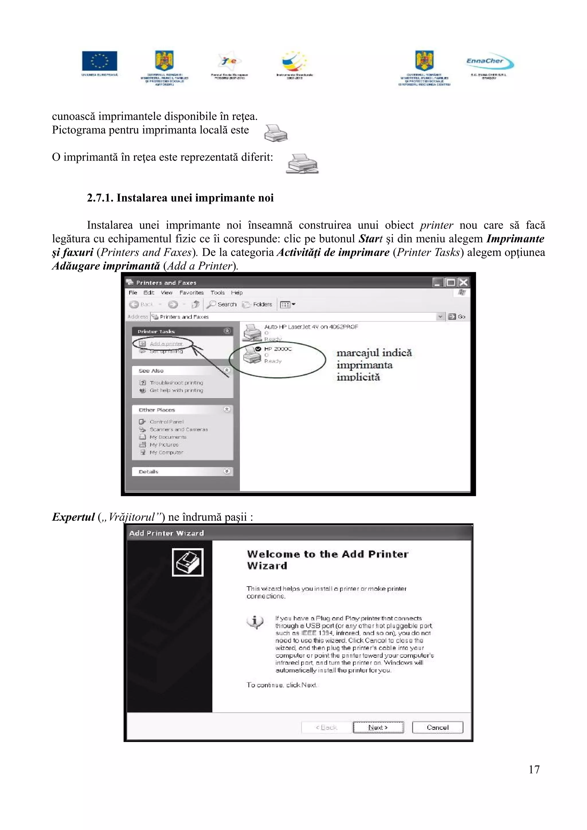 cunoască imprimantele disponibile în reţea.
Pictograma pentru imprimanta locală este
O imprimantă în reţea este reprezentată diferit:
2.7.1. Instalarea unei imprimante noi
Instalarea unei imprimante noi înseamnă construirea unui obiect printer nou care să facă
legătura cu echipamentul fizic ce îi corespunde: clic pe butonul Start şi din meniu alegem Imprimante
şi faxuri (Printers and Faxes). De la categoria Activităţi de imprimare (Printer Tasks) alegem opţiunea
Adăugare imprimantă (Add a Printer).
Expertul („Vrăjitorul”) ne îndrumă paşii :
17
 