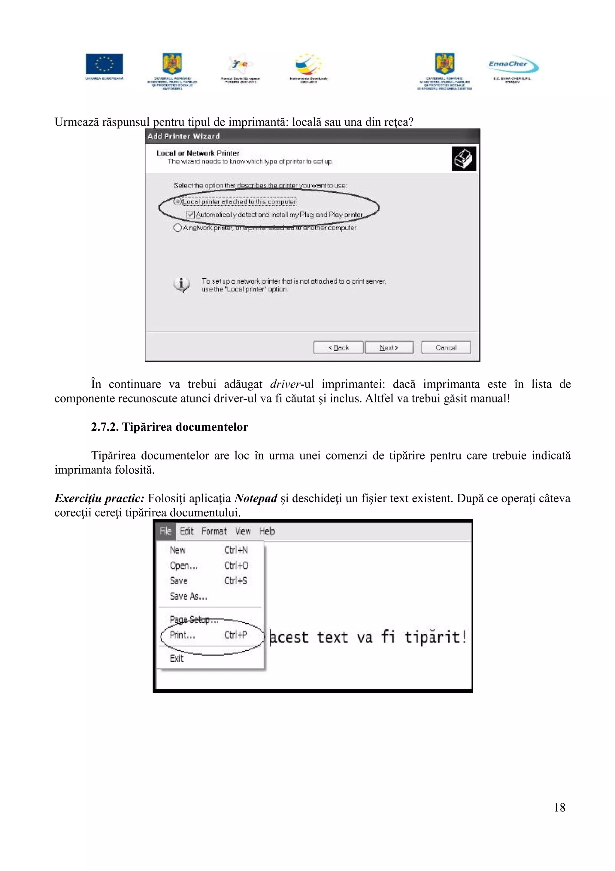 Urmează răspunsul pentru tipul de imprimantă: locală sau una din reţea?
În continuare va trebui adăugat driver-ul imprimantei: dacă imprimanta este în lista de
componente recunoscute atunci driver-ul va fi căutat şi inclus. Altfel va trebui găsit manual!
2.7.2. Tipărirea documentelor
Tipărirea documentelor are loc în urma unei comenzi de tipărire pentru care trebuie indicată
imprimanta folosită.
Exerciţiu practic: Folosiţi aplicaţia Notepad şi deschideţi un fişier text existent. După ce operaţi câteva
corecţii cereţi tipărirea documentului.
18
 