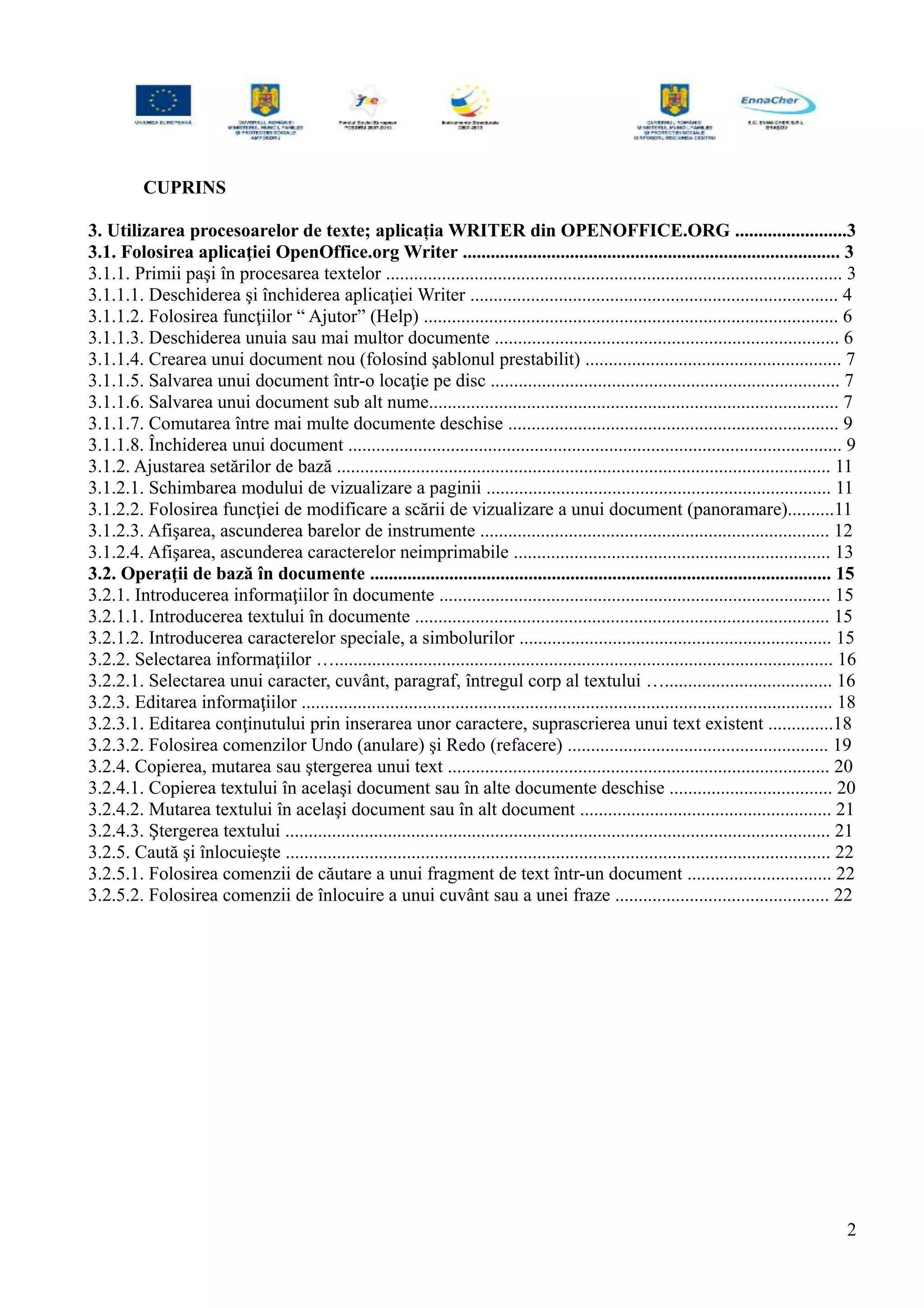 CUPRINS
3. Utilizarea procesoarelor de texte; aplicația WRITER din OPENOFFICE.ORG ........................3
3.1. Folosirea aplicaţiei OpenOffice.org Writer ................................................................................. 3
3.1.1. Primii paşi în procesarea textelor .................................................................................................. 3
3.1.1.1. Deschiderea şi închiderea aplicaţiei Writer ............................................................................... 4
3.1.1.2. Folosirea funcţiilor “ Ajutor” (Help) ......................................................................................... 6
3.1.1.3. Deschiderea unuia sau mai multor documente .......................................................................... 6
3.1.1.4. Crearea unui document nou (folosind şablonul prestabilit) ....................................................... 7
3.1.1.5. Salvarea unui document într-o locaţie pe disc ........................................................................... 7
3.1.1.6. Salvarea unui document sub alt nume........................................................................................ 7
3.1.1.7. Comutarea între mai multe documente deschise ....................................................................... 9
3.1.1.8. Închiderea unui document .......................................................................................................... 9
3.1.2. Ajustarea setărilor de bază .......................................................................................................... 11
3.1.2.1. Schimbarea modului de vizualizare a paginii .......................................................................... 11
3.1.2.2. Folosirea funcţiei de modificare a scării de vizualizare a unui document (panoramare)..........11
3.1.2.3. Afişarea, ascunderea barelor de instrumente ........................................................................... 12
3.1.2.4. Afişarea, ascunderea caracterelor neimprimabile .................................................................... 13
3.2. Operaţii de bază în documente ................................................................................................... 15
3.2.1. Introducerea informaţiilor în documente .................................................................................... 15
3.2.1.1. Introducerea textului în documente ......................................................................................... 15
3.2.1.2. Introducerea caracterelor speciale, a simbolurilor ................................................................... 15
3.2.2. Selectarea informaţiilor …........................................................................................................... 16
3.2.2.1. Selectarea unui caracter, cuvânt, paragraf, întregul corp al textului ….................................... 16
3.2.3. Editarea informaţiilor .................................................................................................................. 18
3.2.3.1. Editarea conţinutului prin inserarea unor caractere, suprascrierea unui text existent ..............18
3.2.3.2. Folosirea comenzilor Undo (anulare) şi Redo (refacere) ........................................................ 19
3.2.4. Copierea, mutarea sau ştergerea unui text .................................................................................. 20
3.2.4.1. Copierea textului în acelaşi document sau în alte documente deschise ................................... 20
3.2.4.2. Mutarea textului în acelaşi document sau în alt document ...................................................... 21
3.2.4.3. Ştergerea textului ..................................................................................................................... 21
3.2.5. Caută şi înlocuieşte ..................................................................................................................... 22
3.2.5.1. Folosirea comenzii de căutare a unui fragment de text într-un document ............................... 22
3.2.5.2. Folosirea comenzii de înlocuire a unui cuvânt sau a unei fraze .............................................. 22
2
 