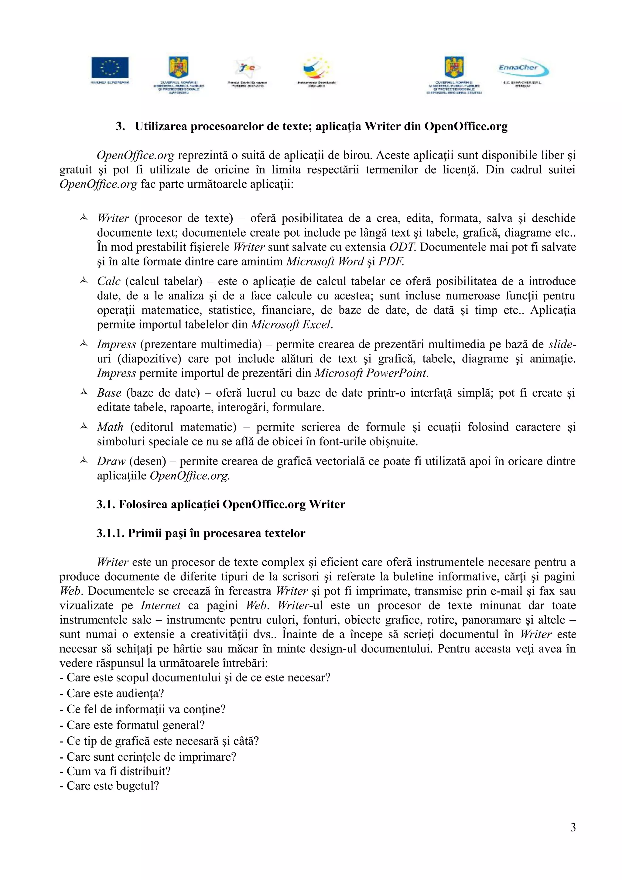 3. Utilizarea procesoarelor de texte; aplicaţia Writer din OpenOffice.org
OpenOffice.org reprezintă o suită de aplicaţii de birou. Aceste aplicaţii sunt disponibile liber şi
gratuit şi pot fi utilizate de oricine în limita respectării termenilor de licenţă. Din cadrul suitei
OpenOffice.org fac parte următoarele aplicaţii:
 Writer (procesor de texte) – oferă posibilitatea de a crea, edita, formata, salva şi deschide
documente text; documentele create pot include pe lângă text şi tabele, grafică, diagrame etc..
În mod prestabilit fişierele Writer sunt salvate cu extensia ODT. Documentele mai pot fi salvate
şi în alte formate dintre care amintim Microsoft Word şi PDF.
 Calc (calcul tabelar) – este o aplicaţie de calcul tabelar ce oferă posibilitatea de a introduce
date, de a le analiza şi de a face calcule cu acestea; sunt incluse numeroase funcţii pentru
operaţii matematice, statistice, financiare, de baze de date, de dată şi timp etc.. Aplicaţia
permite importul tabelelor din Microsoft Excel.
 Impress (prezentare multimedia) – permite crearea de prezentări multimedia pe bază de slide-
uri (diapozitive) care pot include alături de text şi grafică, tabele, diagrame şi animaţie.
Impress permite importul de prezentări din Microsoft PowerPoint.
 Base (baze de date) – oferă lucrul cu baze de date printr-o interfaţă simplă; pot fi create şi
editate tabele, rapoarte, interogări, formulare.
 Math (editorul matematic) – permite scrierea de formule şi ecuaţii folosind caractere şi
simboluri speciale ce nu se află de obicei în font-urile obişnuite.
 Draw (desen) – permite crearea de grafică vectorială ce poate fi utilizată apoi în oricare dintre
aplicaţiile OpenOffice.org.
3.1. Folosirea aplicaţiei OpenOffice.org Writer
3.1.1. Primii paşi în procesarea textelor
Writer este un procesor de texte complex şi eficient care oferă instrumentele necesare pentru a
produce documente de diferite tipuri de la scrisori şi referate la buletine informative, cărţi şi pagini
Web. Documentele se creează în fereastra Writer şi pot fi imprimate, transmise prin e-mail şi fax sau
vizualizate pe Internet ca pagini Web. Writer-ul este un procesor de texte minunat dar toate
instrumentele sale – instrumente pentru culori, fonturi, obiecte grafice, rotire, panoramare şi altele –
sunt numai o extensie a creativităţii dvs.. Înainte de a începe să scrieţi documentul în Writer este
necesar să schiţaţi pe hârtie sau măcar în minte design-ul documentului. Pentru aceasta veţi avea în
vedere răspunsul la următoarele întrebări:
- Care este scopul documentului şi de ce este necesar?
- Care este audienţa?
- Ce fel de informaţii va conţine?
- Care este formatul general?
- Ce tip de grafică este necesară şi câtă?
- Care sunt cerinţele de imprimare?
- Cum va fi distribuit?
- Care este bugetul?
3
 