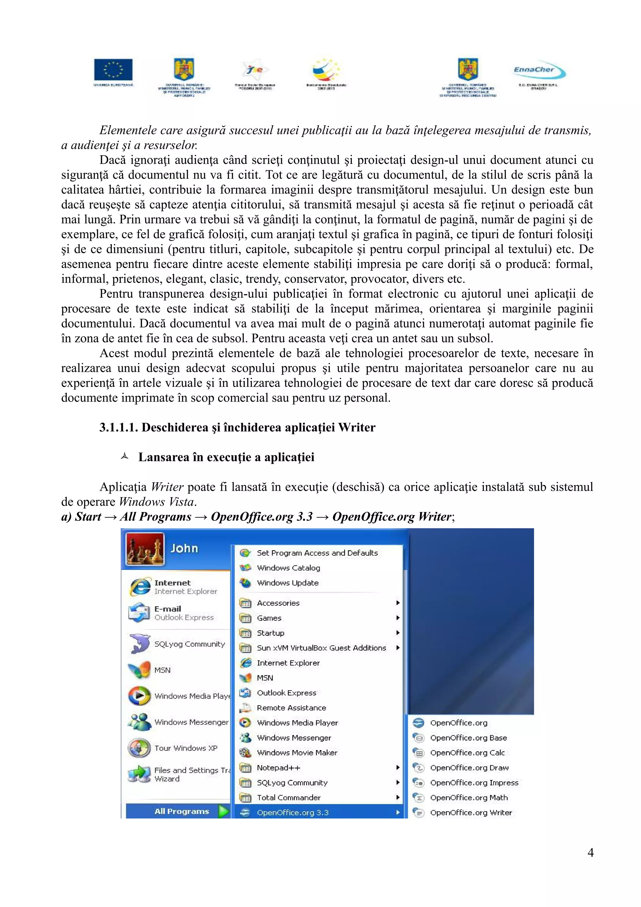 Elementele care asigură succesul unei publicaţii au la bază înţelegerea mesajului de transmis,
a audienţei şi a resurselor.
Dacă ignoraţi audienţa când scrieţi conţinutul şi proiectaţi design-ul unui document atunci cu
siguranţă că documentul nu va fi citit. Tot ce are legătură cu documentul, de la stilul de scris până la
calitatea hârtiei, contribuie la formarea imaginii despre transmiţătorul mesajului. Un design este bun
dacă reuşeşte să capteze atenţia cititorului, să transmită mesajul şi acesta să fie reţinut o perioadă cât
mai lungă. Prin urmare va trebui să vă gândiţi la conţinut, la formatul de pagină, număr de pagini şi de
exemplare, ce fel de grafică folosiţi, cum aranjaţi textul şi grafica în pagină, ce tipuri de fonturi folosiţi
şi de ce dimensiuni (pentru titluri, capitole, subcapitole şi pentru corpul principal al textului) etc. De
asemenea pentru fiecare dintre aceste elemente stabiliţi impresia pe care doriţi să o producă: formal,
informal, prietenos, elegant, clasic, trendy, conservator, provocator, divers etc.
Pentru transpunerea design-ului publicaţiei în format electronic cu ajutorul unei aplicaţii de
procesare de texte este indicat să stabiliţi de la început mărimea, orientarea şi marginile paginii
documentului. Dacă documentul va avea mai mult de o pagină atunci numerotaţi automat paginile fie
în zona de antet fie în cea de subsol. Pentru aceasta veţi crea un antet sau un subsol.
Acest modul prezintă elementele de bază ale tehnologiei procesoarelor de texte, necesare în
realizarea unui design adecvat scopului propus şi utile pentru majoritatea persoanelor care nu au
experienţă în artele vizuale şi în utilizarea tehnologiei de procesare de text dar care doresc să producă
documente imprimate în scop comercial sau pentru uz personal.
3.1.1.1. Deschiderea şi închiderea aplicaţiei Writer
 Lansarea în execuţie a aplicaţiei
Aplicaţia Writer poate fi lansată în execuţie (deschisă) ca orice aplicaţie instalată sub sistemul
de operare Windows Vista.
a) Start → All Programs → OpenOffice.org 3.3 → OpenOffice.org Writer;
4
 