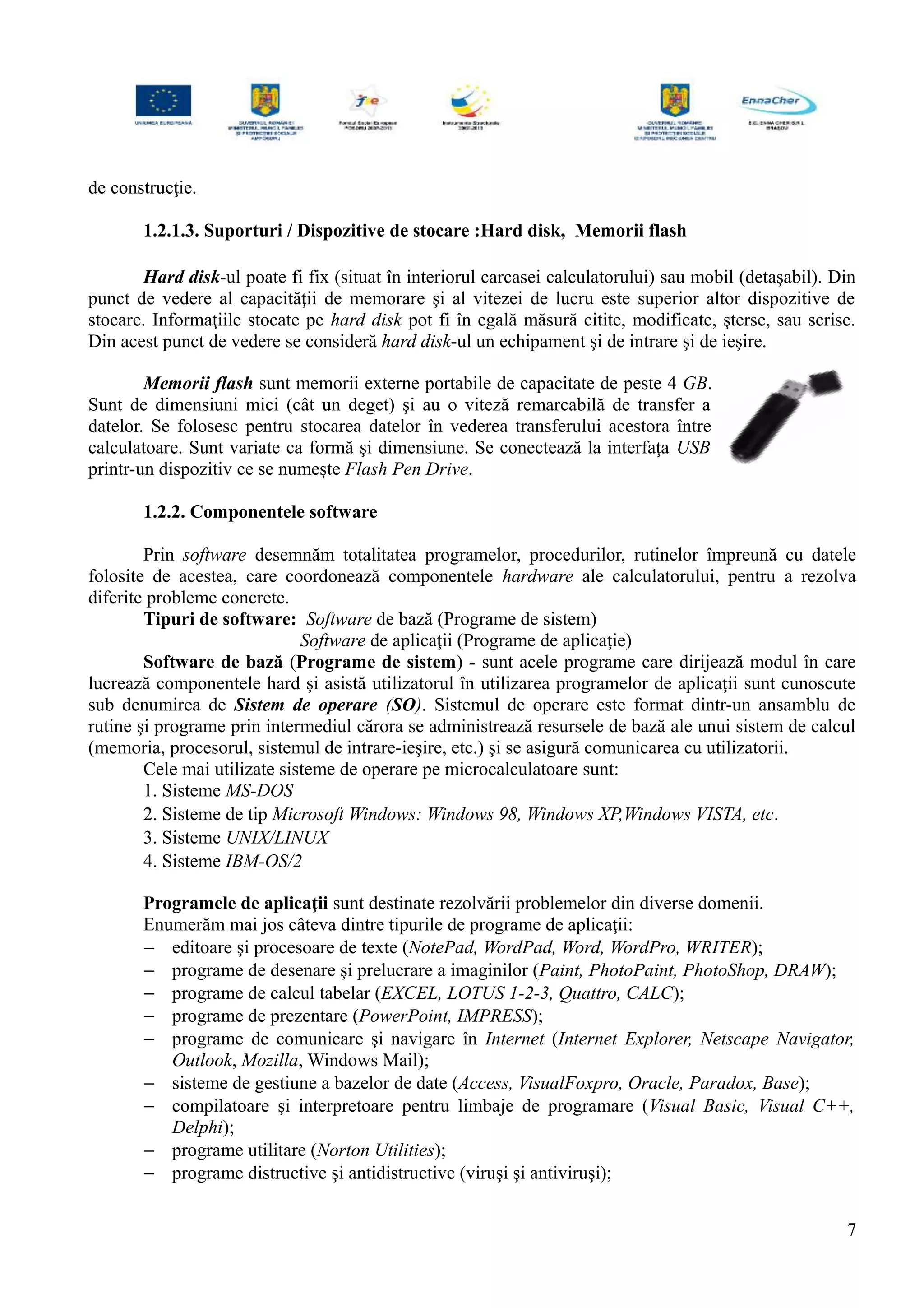 de construcţie.
1.2.1.3. Suporturi / Dispozitive de stocare :Hard disk, Memorii flash
Hard disk-ul poate fi fix (situat în interiorul carcasei calculatorului) sau mobil (detaşabil). Din
punct de vedere al capacităţii de memorare şi al vitezei de lucru este superior altor dispozitive de
stocare. Informaţiile stocate pe hard disk pot fi în egală măsură citite, modificate, şterse, sau scrise.
Din acest punct de vedere se consideră hard disk-ul un echipament şi de intrare şi de ieşire.
Memorii flash sunt memorii externe portabile de capacitate de peste 4 GB.
Sunt de dimensiuni mici (cât un deget) şi au o viteză remarcabilă de transfer a
datelor. Se folosesc pentru stocarea datelor în vederea transferului acestora între
calculatoare. Sunt variate ca formă şi dimensiune. Se conectează la interfaţa USB
printr-un dispozitiv ce se numeşte Flash Pen Drive.
1.2.2. Componentele software
Prin software desemnăm totalitatea programelor, procedurilor, rutinelor împreună cu datele
folosite de acestea, care coordonează componentele hardware ale calculatorului, pentru a rezolva
diferite probleme concrete.
Tipuri de software: Software de bază (Programe de sistem)
Software de aplicaţii (Programe de aplicaţie)
Software de bază (Programe de sistem) - sunt acele programe care dirijează modul în care
lucrează componentele hard şi asistă utilizatorul în utilizarea programelor de aplicaţii sunt cunoscute
sub denumirea de Sistem de operare (SO). Sistemul de operare este format dintr-un ansamblu de
rutine şi programe prin intermediul cărora se administrează resursele de bază ale unui sistem de calcul
(memoria, procesorul, sistemul de intrare-ieşire, etc.) şi se asigură comunicarea cu utilizatorii.
Cele mai utilizate sisteme de operare pe microcalculatoare sunt:
1. Sisteme MS-DOS
2. Sisteme de tip Microsoft Windows: Windows 98, Windows XP,Windows VISTA, etc.
3. Sisteme UNIX/LINUX
4. Sisteme IBM-OS/2
Programele de aplicaţii sunt destinate rezolvării problemelor din diverse domenii.
Enumerăm mai jos câteva dintre tipurile de programe de aplicaţii:
− editoare şi procesoare de texte (NotePad, WordPad, Word, WordPro, WRITER);
− programe de desenare şi prelucrare a imaginilor (Paint, PhotoPaint, PhotoShop, DRAW);
− programe de calcul tabelar (EXCEL, LOTUS 1-2-3, Quattro, CALC);
− programe de prezentare (PowerPoint, IMPRESS);
− programe de comunicare şi navigare în Internet (Internet Explorer, Netscape Navigator,
Outlook, Mozilla, Windows Mail);
− sisteme de gestiune a bazelor de date (Access, VisualFoxpro, Oracle, Paradox, Base);
− compilatoare şi interpretoare pentru limbaje de programare (Visual Basic, Visual C++,
Delphi);
− programe utilitare (Norton Utilities);
− programe distructive şi antidistructive (viruşi şi antiviruşi);
7
 