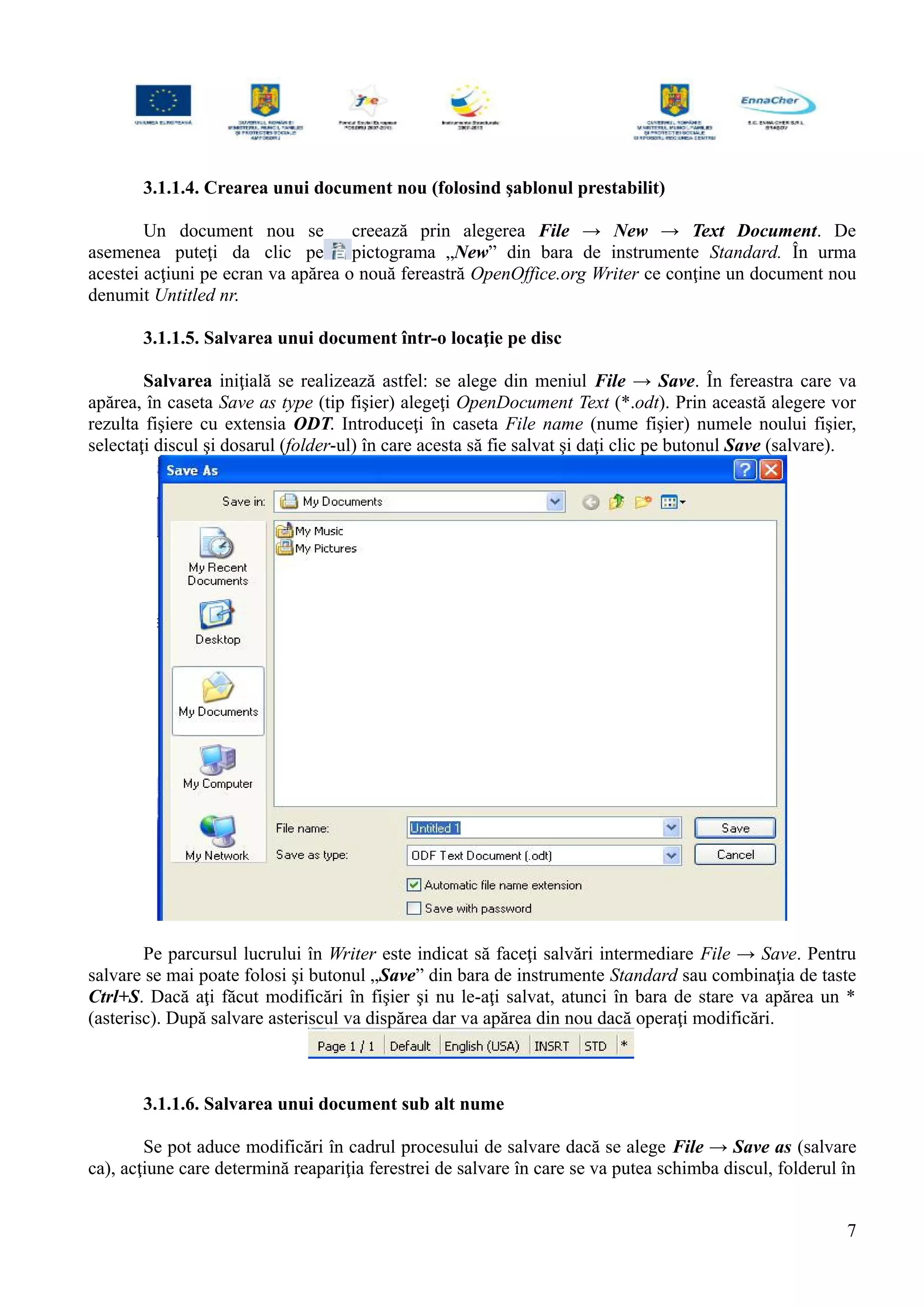 3.1.1.4. Crearea unui document nou (folosind şablonul prestabilit)
Un document nou se creează prin alegerea File → New → Text Document. De
asemenea puteţi da clic pe pictograma „New” din bara de instrumente Standard. În urma
acestei acţiuni pe ecran va apărea o nouă fereastră OpenOffice.org Writer ce conţine un document nou
denumit Untitled nr.
3.1.1.5. Salvarea unui document într-o locaţie pe disc
Salvarea iniţială se realizează astfel: se alege din meniul File → Save. În fereastra care va
apărea, în caseta Save as type (tip fişier) alegeţi OpenDocument Text (*.odt). Prin această alegere vor
rezulta fişiere cu extensia ODT. Introduceţi în caseta File name (nume fişier) numele noului fişier,
selectaţi discul şi dosarul (folder-ul) în care acesta să fie salvat şi daţi clic pe butonul Save (salvare).
Pe parcursul lucrului în Writer este indicat să faceţi salvări intermediare File → Save. Pentru
salvare se mai poate folosi şi butonul „Save” din bara de instrumente Standard sau combinaţia de taste
Ctrl+S. Dacă aţi făcut modificări în fişier şi nu le-aţi salvat, atunci în bara de stare va apărea un *
(asterisc). După salvare asteriscul va dispărea dar va apărea din nou dacă operaţi modificări.
3.1.1.6. Salvarea unui document sub alt nume
Se pot aduce modificări în cadrul procesului de salvare dacă se alege File → Save as (salvare
ca), acţiune care determină reapariţia ferestrei de salvare în care se va putea schimba discul, folderul în
7
 