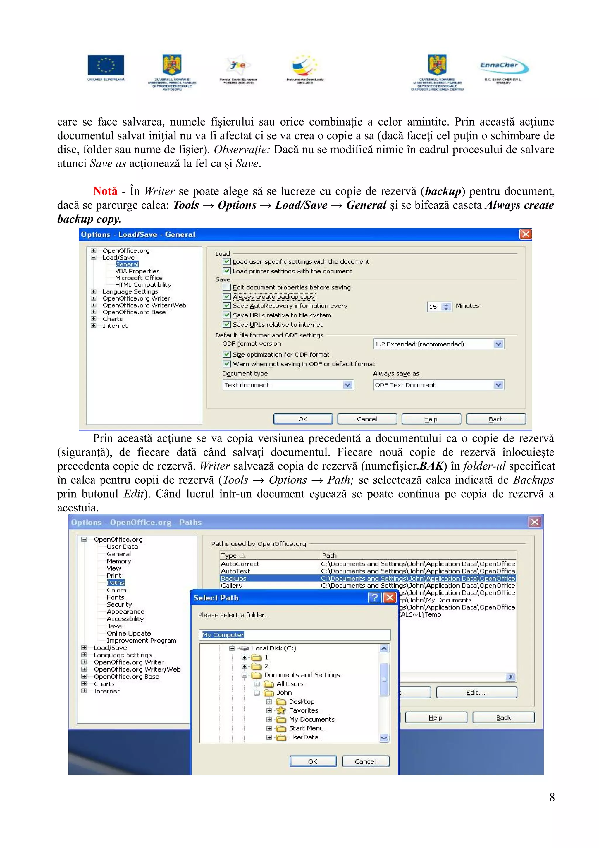 care se face salvarea, numele fişierului sau orice combinaţie a celor amintite. Prin această acţiune
documentul salvat iniţial nu va fi afectat ci se va crea o copie a sa (dacă faceţi cel puţin o schimbare de
disc, folder sau nume de fişier). Observaţie: Dacă nu se modifică nimic în cadrul procesului de salvare
atunci Save as acţionează la fel ca şi Save.
Notă - În Writer se poate alege să se lucreze cu copie de rezervă (backup) pentru document,
dacă se parcurge calea: Tools → Options → Load/Save → General şi se bifează caseta Always create
backup copy.
Prin această acţiune se va copia versiunea precedentă a documentului ca o copie de rezervă
(siguranţă), de fiecare dată când salvaţi documentul. Fiecare nouă copie de rezervă înlocuieşte
precedenta copie de rezervă. Writer salvează copia de rezervă (numefişier.BAK) în folder-ul specificat
în calea pentru copii de rezervă (Tools → Options → Path; se selectează calea indicată de Backups
prin butonul Edit). Când lucrul într-un document eşuează se poate continua pe copia de rezervă a
acestuia.
8
 