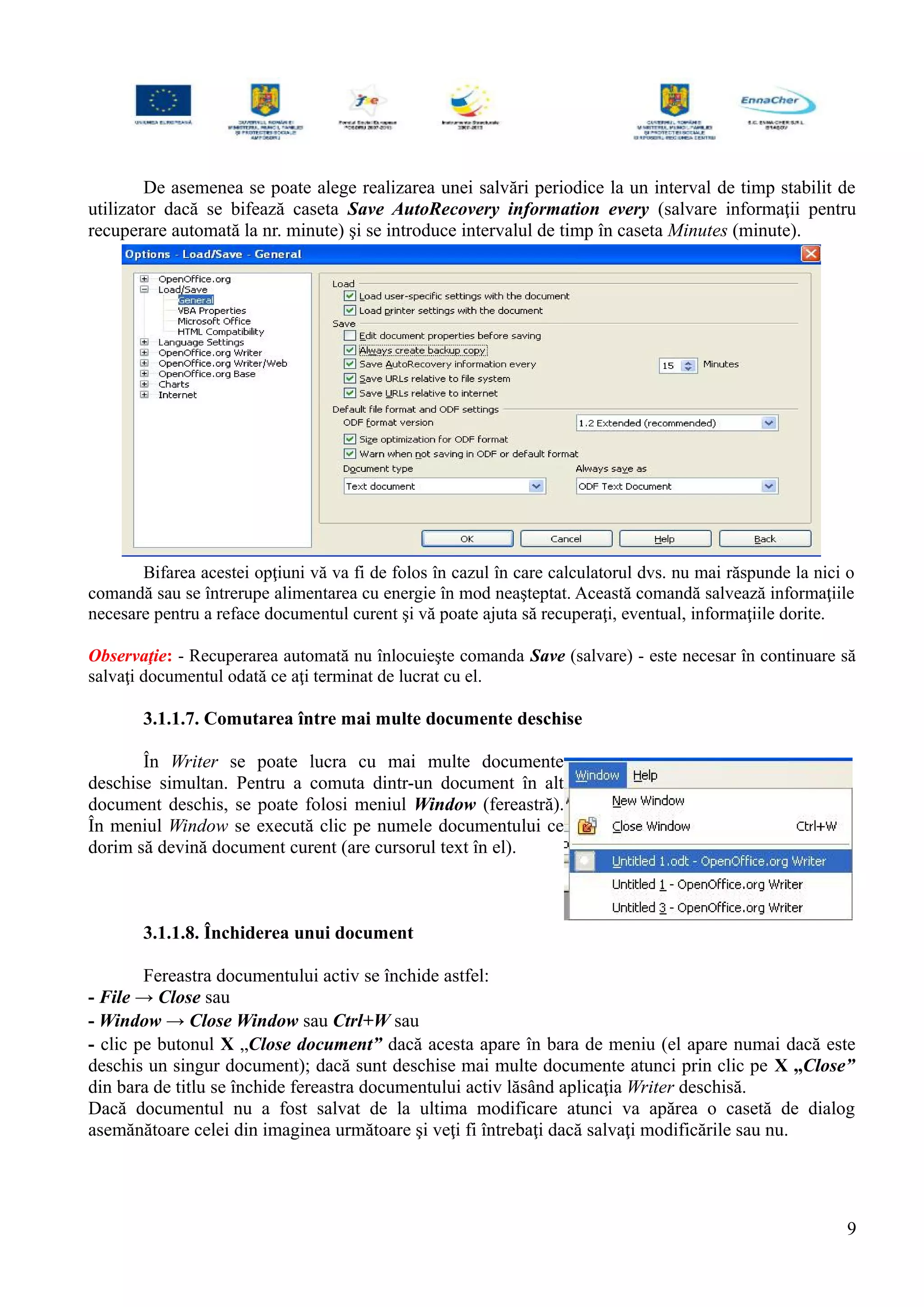De asemenea se poate alege realizarea unei salvări periodice la un interval de timp stabilit de
utilizator dacă se bifează caseta Save AutoRecovery information every (salvare informaţii pentru
recuperare automată la nr. minute) şi se introduce intervalul de timp în caseta Minutes (minute).
Bifarea acestei opţiuni vă va fi de folos în cazul în care calculatorul dvs. nu mai răspunde la nici o
comandă sau se întrerupe alimentarea cu energie în mod neaşteptat. Această comandă salvează informaţiile
necesare pentru a reface documentul curent şi vă poate ajuta să recuperaţi, eventual, informaţiile dorite.
Observaţie: - Recuperarea automată nu înlocuieşte comanda Save (salvare) - este necesar în continuare să
salvaţi documentul odată ce aţi terminat de lucrat cu el.
3.1.1.7. Comutarea între mai multe documente deschise
În Writer se poate lucra cu mai multe documente
deschise simultan. Pentru a comuta dintr-un document în alt
document deschis, se poate folosi meniul Window (fereastră).
În meniul Window se execută clic pe numele documentului ce
dorim să devină document curent (are cursorul text în el).
3.1.1.8. Închiderea unui document
Fereastra documentului activ se închide astfel:
- File → Close sau
- Window → Close Window sau Ctrl+W sau
- clic pe butonul X „Close document” dacă acesta apare în bara de meniu (el apare numai dacă este
deschis un singur document); dacă sunt deschise mai multe documente atunci prin clic pe X „Close”
din bara de titlu se închide fereastra documentului activ lăsând aplicaţia Writer deschisă.
Dacă documentul nu a fost salvat de la ultima modificare atunci va apărea o casetă de dialog
asemănătoare celei din imaginea următoare şi veţi fi întrebaţi dacă salvaţi modificările sau nu.
9
 