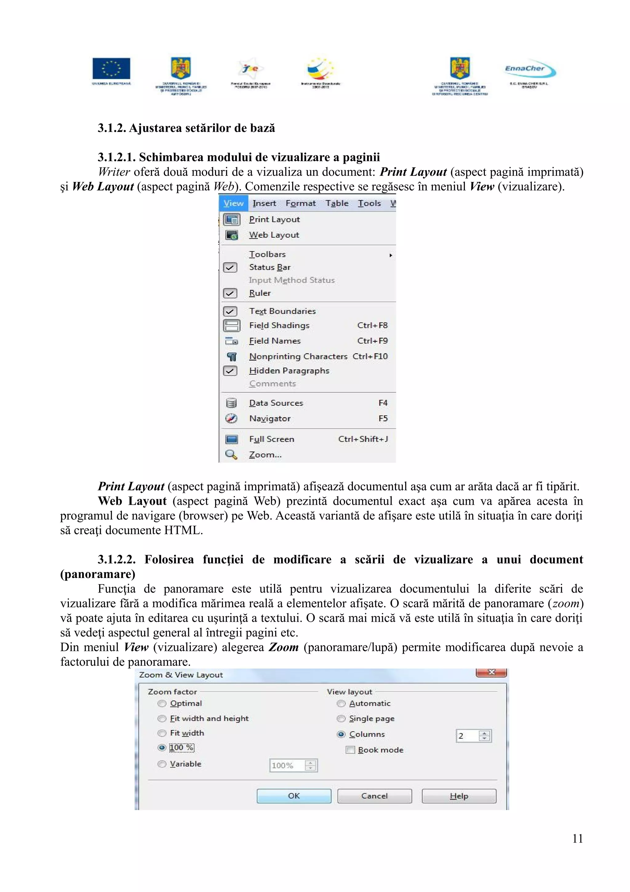 3.1.2. Ajustarea setărilor de bază
3.1.2.1. Schimbarea modului de vizualizare a paginii
Writer oferă două moduri de a vizualiza un document: Print Layout (aspect pagină imprimată)
şi Web Layout (aspect pagină Web). Comenzile respective se regăsesc în meniul View (vizualizare).
Print Layout (aspect pagină imprimată) afişează documentul aşa cum ar arăta dacă ar fi tipărit.
Web Layout (aspect pagină Web) prezintă documentul exact aşa cum va apărea acesta în
programul de navigare (browser) pe Web. Această variantă de afişare este utilă în situaţia în care doriţi
să creaţi documente HTML.
3.1.2.2. Folosirea funcţiei de modificare a scării de vizualizare a unui document
(panoramare)
Funcţia de panoramare este utilă pentru vizualizarea documentului la diferite scări de
vizualizare fără a modifica mărimea reală a elementelor afişate. O scară mărită de panoramare (zoom)
vă poate ajuta în editarea cu uşurinţă a textului. O scară mai mică vă este utilă în situaţia în care doriţi
să vedeţi aspectul general al întregii pagini etc.
Din meniul View (vizualizare) alegerea Zoom (panoramare/lupă) permite modificarea după nevoie a
factorului de panoramare.
11
 