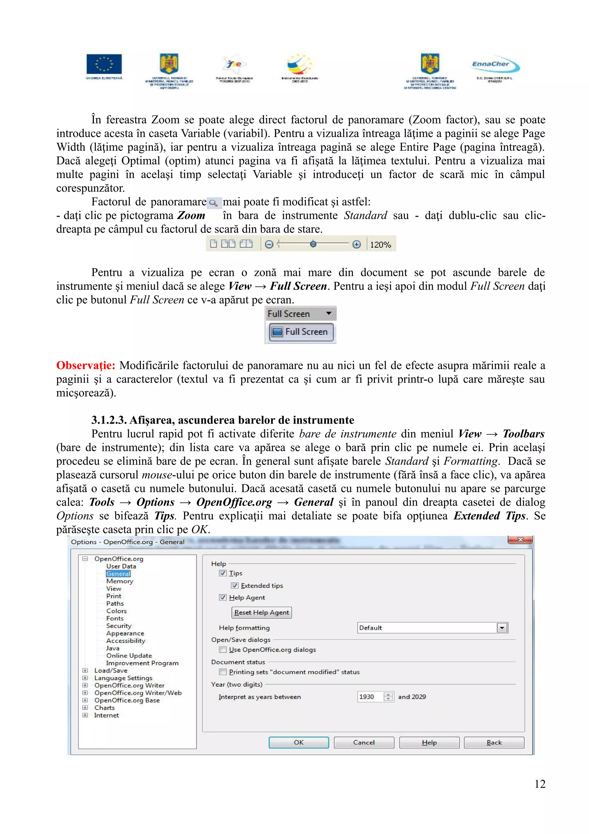 În fereastra Zoom se poate alege direct factorul de panoramare (Zoom factor), sau se poate
introduce acesta în caseta Variable (variabil). Pentru a vizualiza întreaga lăţime a paginii se alege Page
Width (lăţime pagină), iar pentru a vizualiza întreaga pagină se alege Entire Page (pagina întreagă).
Dacă alegeţi Optimal (optim) atunci pagina va fi afişată la lăţimea textului. Pentru a vizualiza mai
multe pagini în acelaşi timp selectaţi Variable şi introduceţi un factor de scară mic în câmpul
corespunzător.
Factorul de panoramare mai poate fi modificat şi astfel:
- daţi clic pe pictograma Zoom în bara de instrumente Standard sau - daţi dublu-clic sau clic-
dreapta pe câmpul cu factorul de scară din bara de stare.
Pentru a vizualiza pe ecran o zonă mai mare din document se pot ascunde barele de
instrumente şi meniul dacă se alege View → Full Screen. Pentru a ieşi apoi din modul Full Screen daţi
clic pe butonul Full Screen ce v-a apărut pe ecran.
Observaţie: Modificările factorului de panoramare nu au nici un fel de efecte asupra mărimii reale a
paginii şi a caracterelor (textul va fi prezentat ca şi cum ar fi privit printr-o lupă care măreşte sau
micşorează).
3.1.2.3. Afişarea, ascunderea barelor de instrumente
Pentru lucrul rapid pot fi activate diferite bare de instrumente din meniul View → Toolbars
(bare de instrumente); din lista care va apărea se alege o bară prin clic pe numele ei. Prin acelaşi
procedeu se elimină bare de pe ecran. În general sunt afişate barele Standard şi Formatting. Dacă se
plasează cursorul mouse-ului pe orice buton din barele de instrumente (fără însă a face clic), va apărea
afişată o casetă cu numele butonului. Dacă acesată casetă cu numele butonului nu apare se parcurge
calea: Tools → Options → OpenOffice.org → General şi în panoul din dreapta casetei de dialog
Options se bifează Tips. Pentru explicaţii mai detaliate se poate bifa opţiunea Extended Tips. Se
părăseşte caseta prin clic pe OK.
12
 