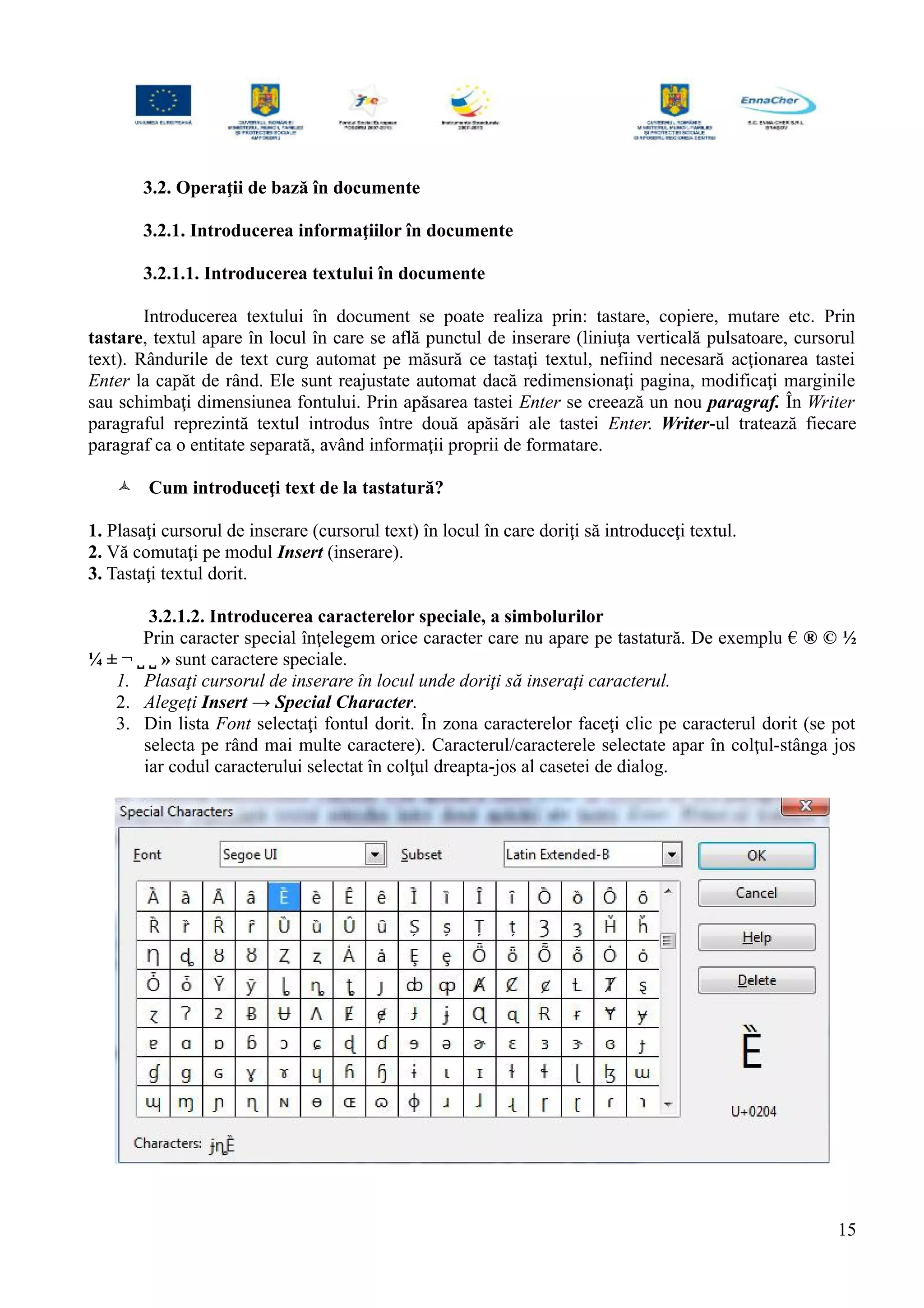 3.2. Operaţii de bază în documente
3.2.1. Introducerea informaţiilor în documente
3.2.1.1. Introducerea textului în documente
Introducerea textului în document se poate realiza prin: tastare, copiere, mutare etc. Prin
tastare, textul apare în locul în care se află punctul de inserare (liniuţa verticală pulsatoare, cursorul
text). Rândurile de text curg automat pe măsură ce tastaţi textul, nefiind necesară acţionarea tastei
Enter la capăt de rând. Ele sunt reajustate automat dacă redimensionaţi pagina, modificaţi marginile
sau schimbaţi dimensiunea fontului. Prin apăsarea tastei Enter se creează un nou paragraf. În Writer
paragraful reprezintă textul introdus între două apăsări ale tastei Enter. Writer-ul tratează fiecare
paragraf ca o entitate separată, având informaţii proprii de formatare.
 Cum introduceţi text de la tastatură?
1. Plasaţi cursorul de inserare (cursorul text) în locul în care doriţi să introduceţi textul.
2. Vă comutaţi pe modul Insert (inserare).
3. Tastaţi textul dorit.
3.2.1.2. Introducerea caracterelor speciale, a simbolurilor
Prin caracter special înţelegem orice caracter care nu apare pe tastatură. De exemplu € ® © ½
¼ ± ¬ ˽ ˽ » sunt caractere speciale.
1. Plasaţi cursorul de inserare în locul unde doriţi să inseraţi caracterul.
2. Alegeţi Insert → Special Character.
3. Din lista Font selectaţi fontul dorit. În zona caracterelor faceţi clic pe caracterul dorit (se pot
selecta pe rând mai multe caractere). Caracterul/caracterele selectate apar în colţul-stânga jos
iar codul caracterului selectat în colţul dreapta-jos al casetei de dialog.
15
 