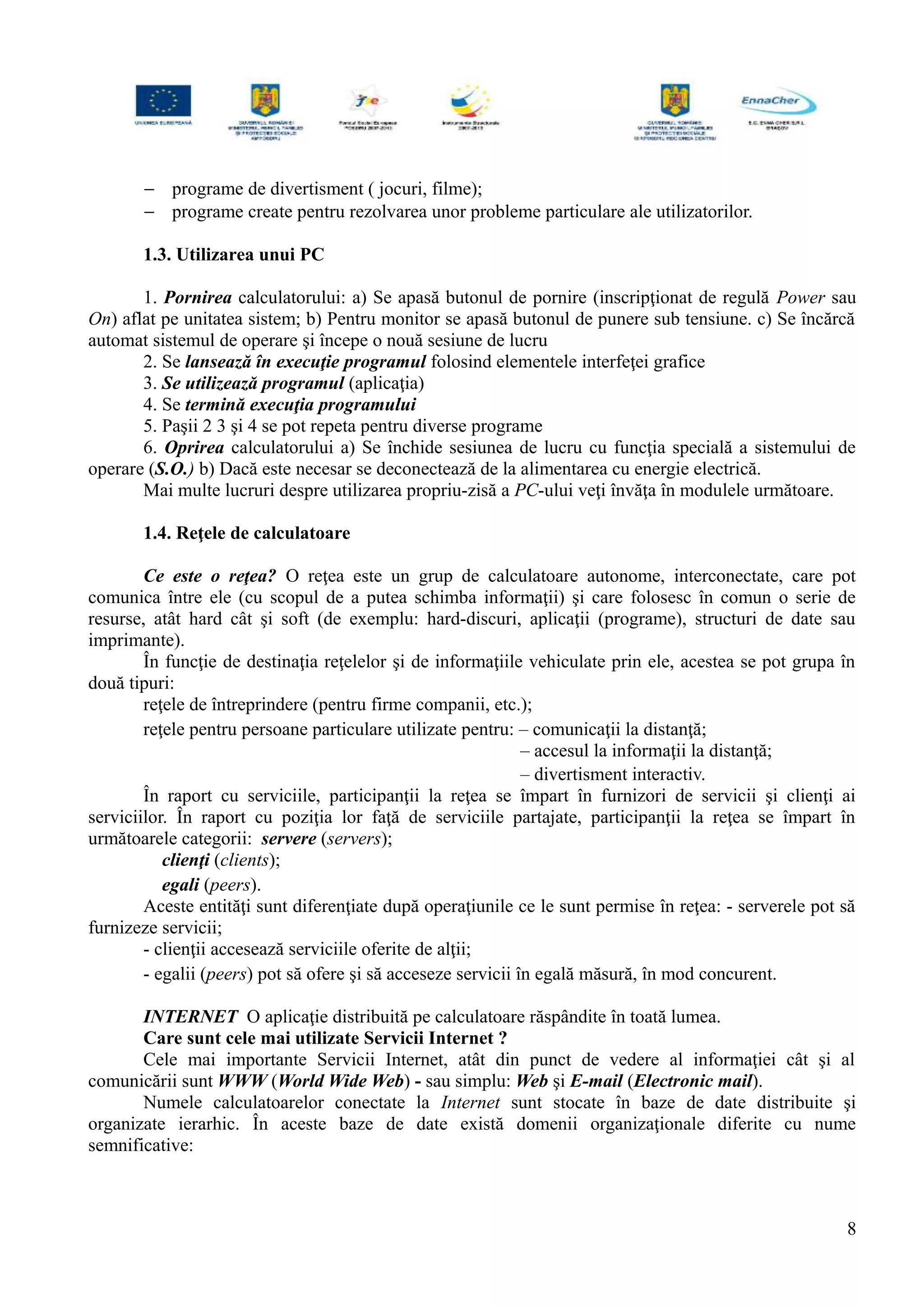 − programe de divertisment ( jocuri, filme);
− programe create pentru rezolvarea unor probleme particulare ale utilizatorilor.
1.3. Utilizarea unui PC
1. Pornirea calculatorului: a) Se apasă butonul de pornire (inscripţionat de regulă Power sau
On) aflat pe unitatea sistem; b) Pentru monitor se apasă butonul de punere sub tensiune. c) Se încărcă
automat sistemul de operare şi începe o nouă sesiune de lucru
2. Se lansează în execuţie programul folosind elementele interfeţei grafice
3. Se utilizează programul (aplicaţia)
4. Se termină execuţia programului
5. Paşii 2 3 şi 4 se pot repeta pentru diverse programe
6. Oprirea calculatorului a) Se închide sesiunea de lucru cu funcţia specială a sistemului de
operare (S.O.) b) Dacă este necesar se deconectează de la alimentarea cu energie electrică.
Mai multe lucruri despre utilizarea propriu-zisă a PC-ului veţi învăţa în modulele următoare.
1.4. Reţele de calculatoare
Ce este o reţea? O reţea este un grup de calculatoare autonome, interconectate, care pot
comunica între ele (cu scopul de a putea schimba informaţii) şi care folosesc în comun o serie de
resurse, atât hard cât şi soft (de exemplu: hard-discuri, aplicaţii (programe), structuri de date sau
imprimante).
În funcţie de destinaţia reţelelor şi de informaţiile vehiculate prin ele, acestea se pot grupa în
două tipuri:
reţele de întreprindere (pentru firme companii, etc.);
reţele pentru persoane particulare utilizate pentru: – comunicaţii la distanţă;
– accesul la informaţii la distanţă;
– divertisment interactiv.
În raport cu serviciile, participanţii la reţea se împart în furnizori de servicii şi clienţi ai
serviciilor. În raport cu poziţia lor faţă de serviciile partajate, participanţii la reţea se împart în
următoarele categorii: servere (servers);
clienţi (clients);
egali (peers).
Aceste entităţi sunt diferenţiate după operaţiunile ce le sunt permise în reţea: - serverele pot să
furnizeze servicii;
- clienţii accesează serviciile oferite de alţii;
- egalii (peers) pot să ofere şi să acceseze servicii în egală măsură, în mod concurent.
INTERNET O aplicaţie distribuită pe calculatoare răspândite în toată lumea.
Care sunt cele mai utilizate Servicii Internet ?
Cele mai importante Servicii Internet, atât din punct de vedere al informaţiei cât şi al
comunicării sunt WWW (World Wide Web) - sau simplu: Web şi E-mail (Electronic mail).
Numele calculatoarelor conectate la Internet sunt stocate în baze de date distribuite şi
organizate ierarhic. În aceste baze de date există domenii organizaţionale diferite cu nume
semnificative:
8
 