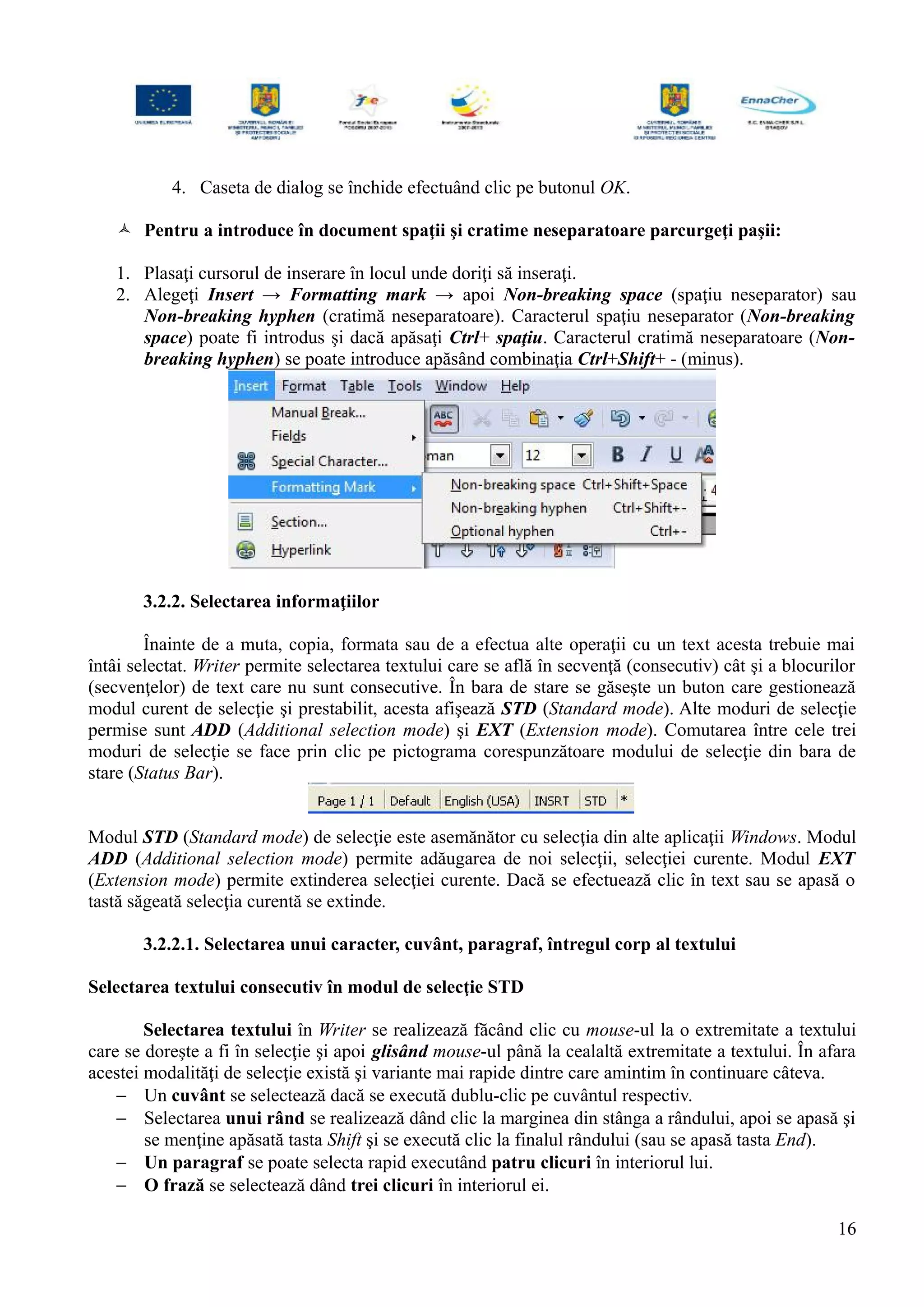 4. Caseta de dialog se închide efectuând clic pe butonul OK.
 Pentru a introduce în document spaţii şi cratime neseparatoare parcurgeţi paşii:
1. Plasaţi cursorul de inserare în locul unde doriţi să inseraţi.
2. Alegeţi Insert → Formatting mark → apoi Non-breaking space (spaţiu neseparator) sau
Non-breaking hyphen (cratimă neseparatoare). Caracterul spaţiu neseparator (Non-breaking
space) poate fi introdus şi dacă apăsaţi Ctrl+ spaţiu. Caracterul cratimă neseparatoare (Non-
breaking hyphen) se poate introduce apăsând combinaţia Ctrl+Shift+ - (minus).
3.2.2. Selectarea informaţiilor
Înainte de a muta, copia, formata sau de a efectua alte operaţii cu un text acesta trebuie mai
întâi selectat. Writer permite selectarea textului care se află în secvenţă (consecutiv) cât şi a blocurilor
(secvenţelor) de text care nu sunt consecutive. În bara de stare se găseşte un buton care gestionează
modul curent de selecţie şi prestabilit, acesta afişează STD (Standard mode). Alte moduri de selecţie
permise sunt ADD (Additional selection mode) şi EXT (Extension mode). Comutarea între cele trei
moduri de selecţie se face prin clic pe pictograma corespunzătoare modului de selecţie din bara de
stare (Status Bar).
Modul STD (Standard mode) de selecţie este asemănător cu selecţia din alte aplicaţii Windows. Modul
ADD (Additional selection mode) permite adăugarea de noi selecţii, selecţiei curente. Modul EXT
(Extension mode) permite extinderea selecţiei curente. Dacă se efectuează clic în text sau se apasă o
tastă săgeată selecţia curentă se extinde.
3.2.2.1. Selectarea unui caracter, cuvânt, paragraf, întregul corp al textului
Selectarea textului consecutiv în modul de selecţie STD
Selectarea textului în Writer se realizează făcând clic cu mouse-ul la o extremitate a textului
care se doreşte a fi în selecţie şi apoi glisând mouse-ul până la cealaltă extremitate a textului. În afara
acestei modalităţi de selecţie există şi variante mai rapide dintre care amintim în continuare câteva.
− Un cuvânt se selectează dacă se execută dublu-clic pe cuvântul respectiv.
− Selectarea unui rând se realizează dând clic la marginea din stânga a rândului, apoi se apasă şi
se menţine apăsată tasta Shift şi se execută clic la finalul rândului (sau se apasă tasta End).
− Un paragraf se poate selecta rapid executând patru clicuri în interiorul lui.
− O frază se selectează dând trei clicuri în interiorul ei.
16
 
