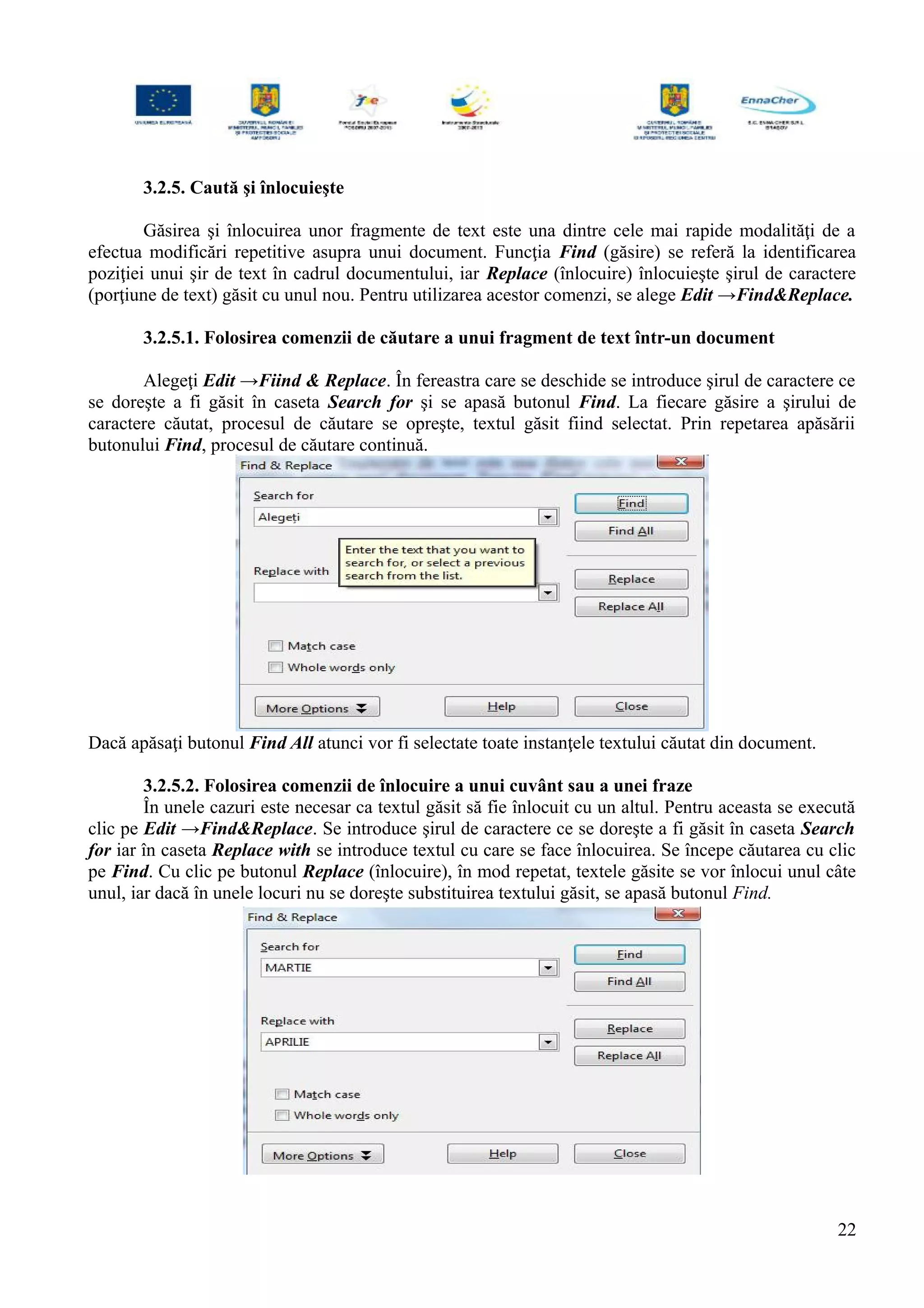 3.2.5. Caută şi înlocuieşte
Găsirea şi înlocuirea unor fragmente de text este una dintre cele mai rapide modalităţi de a
efectua modificări repetitive asupra unui document. Funcţia Find (găsire) se referă la identificarea
poziţiei unui şir de text în cadrul documentului, iar Replace (înlocuire) înlocuieşte şirul de caractere
(porţiune de text) găsit cu unul nou. Pentru utilizarea acestor comenzi, se alege Edit →Find&Replace.
3.2.5.1. Folosirea comenzii de căutare a unui fragment de text într-un document
Alegeţi Edit →Fiind & Replace. În fereastra care se deschide se introduce şirul de caractere ce
se doreşte a fi găsit în caseta Search for şi se apasă butonul Find. La fiecare găsire a şirului de
caractere căutat, procesul de căutare se opreşte, textul găsit fiind selectat. Prin repetarea apăsării
butonului Find, procesul de căutare continuă.
Dacă apăsaţi butonul Find All atunci vor fi selectate toate instanţele textului căutat din document.
3.2.5.2. Folosirea comenzii de înlocuire a unui cuvânt sau a unei fraze
În unele cazuri este necesar ca textul găsit să fie înlocuit cu un altul. Pentru aceasta se execută
clic pe Edit →Find&Replace. Se introduce şirul de caractere ce se doreşte a fi găsit în caseta Search
for iar în caseta Replace with se introduce textul cu care se face înlocuirea. Se începe căutarea cu clic
pe Find. Cu clic pe butonul Replace (înlocuire), în mod repetat, textele găsite se vor înlocui unul câte
unul, iar dacă în unele locuri nu se doreşte substituirea textului găsit, se apasă butonul Find.
22
 