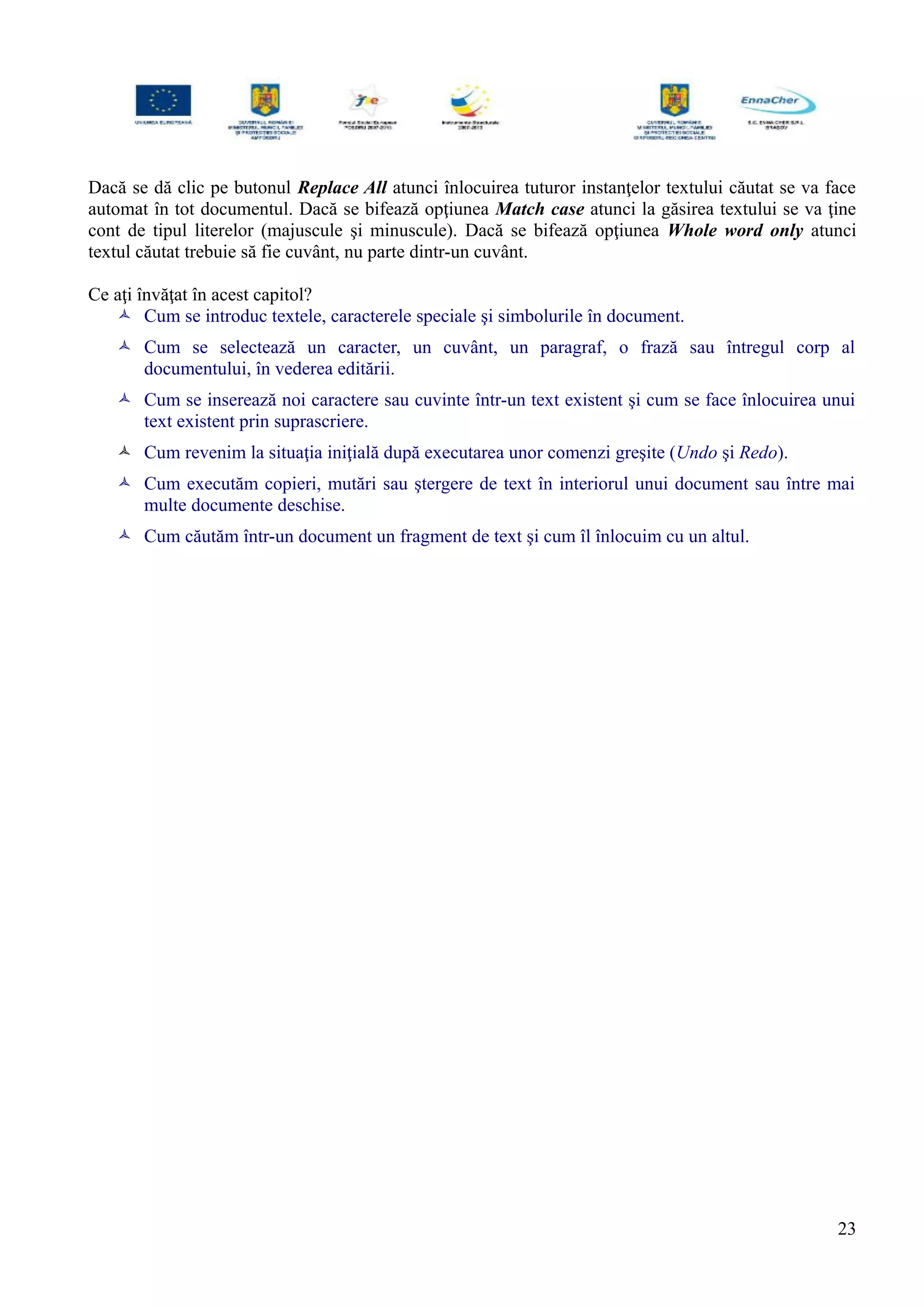 Dacă se dă clic pe butonul Replace All atunci înlocuirea tuturor instanţelor textului căutat se va face
automat în tot documentul. Dacă se bifează opţiunea Match case atunci la găsirea textului se va ţine
cont de tipul literelor (majuscule şi minuscule). Dacă se bifează opţiunea Whole word only atunci
textul căutat trebuie să fie cuvânt, nu parte dintr-un cuvânt.
Ce aţi învăţat în acest capitol?
 Cum se introduc textele, caracterele speciale şi simbolurile în document.
 Cum se selectează un caracter, un cuvânt, un paragraf, o frază sau întregul corp al
documentului, în vederea editării.
 Cum se inserează noi caractere sau cuvinte într-un text existent şi cum se face înlocuirea unui
text existent prin suprascriere.
 Cum revenim la situaţia iniţială după executarea unor comenzi greşite (Undo şi Redo).
 Cum executăm copieri, mutări sau ştergere de text în interiorul unui document sau între mai
multe documente deschise.
 Cum căutăm într-un document un fragment de text şi cum îl înlocuim cu un altul.
23
 