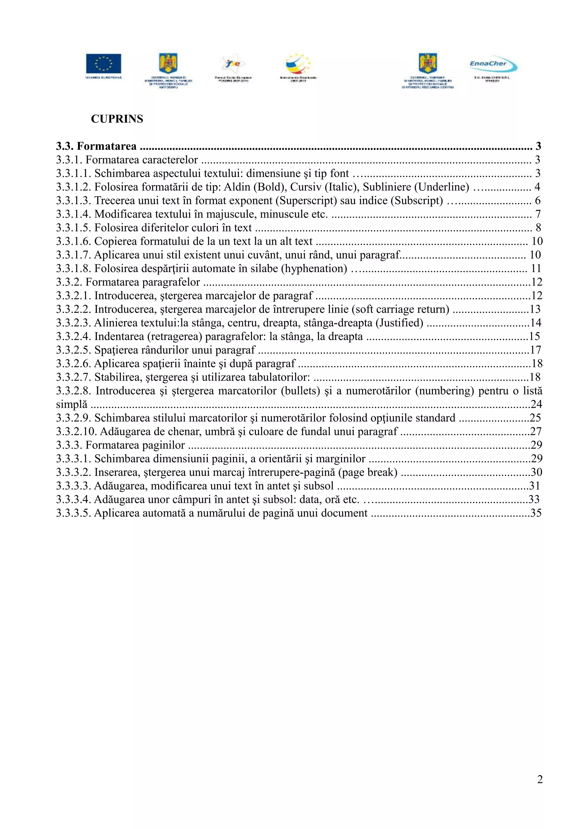CUPRINS
3.3. Formatarea ..................................................................................................................................... 3
3.3.1. Formatarea caracterelor ................................................................................................................ 3
3.3.1.1. Schimbarea aspectului textului: dimensiune şi tip font …......................................................... 3
3.3.1.2. Folosirea formatării de tip: Aldin (Bold), Cursiv (Italic), Subliniere (Underline) …................ 4
3.3.1.3. Trecerea unui text în format exponent (Superscript) sau indice (Subscript) …......................... 6
3.3.1.4. Modificarea textului în majuscule, minuscule etc. .................................................................... 7
3.3.1.5. Folosirea diferitelor culori în text .............................................................................................. 8
3.3.1.6. Copierea formatului de la un text la un alt text ........................................................................ 10
3.3.1.7. Aplicarea unui stil existent unui cuvânt, unui rând, unui paragraf........................................... 10
3.3.1.8. Folosirea despărţirii automate în silabe (hyphenation) …........................................................ 11
3.3.2. Formatarea paragrafelor ...............................................................................................................12
3.3.2.1. Introducerea, ştergerea marcajelor de paragraf .........................................................................12
3.3.2.2. Introducerea, ştergerea marcajelor de întrerupere linie (soft carriage return) ..........................13
3.3.2.3. Alinierea textului:la stânga, centru, dreapta, stânga-dreapta (Justified) ...................................14
3.3.2.4. Indentarea (retragerea) paragrafelor: la stânga, la dreapta .......................................................15
3.3.2.5. Spaţierea rândurilor unui paragraf ............................................................................................17
3.3.2.6. Aplicarea spaţierii înainte şi după paragraf ...............................................................................18
3.3.2.7. Stabilirea, ştergerea şi utilizarea tabulatorilor: .........................................................................18
3.3.2.8. Introducerea şi ştergerea marcatorilor (bullets) şi a numerotărilor (numbering) pentru o listă
simplă .....................................................................................................................................................24
3.3.2.9. Schimbarea stilului marcatorilor şi numerotărilor folosind opţiunile standard ........................25
3.3.2.10. Adăugarea de chenar, umbră şi culoare de fundal unui paragraf ............................................27
3.3.3. Formatarea paginilor ....................................................................................................................29
3.3.3.1. Schimbarea dimensiunii paginii, a orientării şi marginilor .......................................................29
3.3.3.2. Inserarea, ştergerea unui marcaj întrerupere-pagină (page break) ............................................30
3.3.3.3. Adăugarea, modificarea unui text în antet şi subsol .................................................................31
3.3.3.4. Adăugarea unor câmpuri în antet şi subsol: data, oră etc. …....................................................33
3.3.3.5. Aplicarea automată a numărului de pagină unui document ......................................................35
2
 