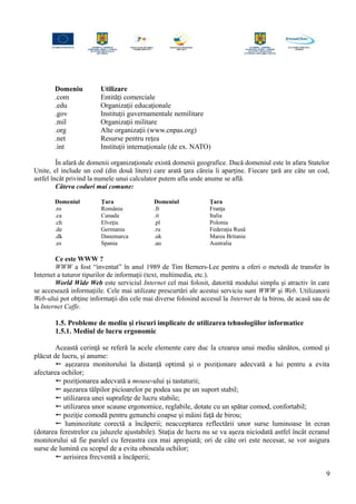 Domeniu Utilizare
.com Entităţi comerciale
.edu Organizaţii educaţionale
.gov Instituţii guvernamentale nemilitare
.mil Organizaţii militare
.org Alte organizaţii (www.cnpas.org)
.net Resurse pentru reţea
.int Instituţii internaţionale (de ex. NATO)
În afară de domenii organizaţionale există domenii geografice. Dacă domeniul este în afara Statelor
Unite, el include un cod (din două litere) care arată ţara căreia îi aparţine. Fiecare ţară are câte un cod,
astfel încât privind la numele unui calculator putem afla unde anume se află.
Câteva coduri mai comune:
Domeniul Ţara Domeniul Ţara
.ro România .fr Franţa
.ca Canada .it Italia
.ch Elveţia .pl Polonia
.de Germania .ru Federaţia Rusă
.dk Danemarca .uk Marea Britanie
.es Spania .au Australia
Ce este WWW ?
WWW a fost “inventat” în anul 1989 de Tim Berners-Lee pentru a oferi o metodă de transfer în
Internet a tuturor tipurilor de informaţii (text, multimedia, etc.).
World Wide Web este serviciul Internet cel mai folosit, datorită modului simplu şi atractiv în care
se accesează informaţiile. Cele mai utilizate prescurtări ale acestui serviciu sunt WWW şi Web. Utilizatorii
Web-ului pot obţine informaţii din cele mai diverse folosind accesul la Internet de la birou, de acasă sau de
la Internet Caffe.
1.5. Probleme de mediu şi riscuri implicate de utilizarea tehnologiilor informatice
1.5.1. Mediul de lucru ergonomic
Această cerinţă se referă la acele elemente care duc la crearea unui mediu sănătos, comod şi
plăcut de lucru, şi anume:
 aşezarea monitorului la distanţă optimă şi o poziţionare adecvată a lui pentru a evita
afectarea ochilor;
 poziţionarea adecvată a mouse-ului şi tastaturii;
 aşezarea tălpilor picioarelor pe podea sau pe un suport stabil;
 utilizarea unei suprafeţe de lucru stabile;
 utilizarea unor scaune ergonomice, reglabile, dotate cu un spătar comod, confortabil;
 poziţie comodă pentru genunchi coapse şi mâini faţă de birou;
 luminozitate corectă a încăperii; neacceptarea reflectării unor surse luminoase în ecran
(dotarea ferestrelor cu jaluzele ajustabile). Staţia de lucru nu se va aşeza niciodată astfel încât ecranul
monitorului să fie paralel cu fereastra cea mai apropiată; ori de câte ori este necesar, se vor asigura
surse de lumină cu scopul de a evita oboseala ochilor;
 aerisirea frecventă a încăperii;
9
 
