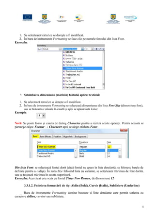 1. Se selectează textul ce se doreşte a fi modificat.
2. În bara de instrumente Formatting se face clic pe numele fontului din lista Font.
Exemplu:
 Schimbarea dimensiunii (mărimii) fontului aplicat textului:
1. Se selectează textul ce se doreşte a fi modificat.
2. În bara de instrumente Formatting se selectează dimensiunea din lista Font Size (dimensiune font),
sau se tastează o valoare în casetă şi apoi se apasă tasta Enter.
Exemplu:
Notă: Se poate folosi şi caseta de dialog Character pentru a realiza aceste operaţii. Pentru aceasta se
parcurge calea: Format → Character apoi se alege eticheta Font:
Din lista Font: se selectează fontul dorit (dacă fontul nu apare în lista derulantă, se folosesc barele de
defilare pentru a-l afişa). În zona Size folosind lista cu variante, se selectează mărimea de font dorită,
sau se tastează mărimea în caseta superioară.
Exemplu: Acest text este scris cu fontul Times New Roman, de dimensiune 12
3.3.1.2. Folosirea formatării de tip: Aldin (Bold), Cursiv (Italic), Subliniere (Underline)
Bara de instrumente Formatting conţine butoane şi liste derulante care permit scrierea cu
caractere aldine, cursive sau subliniate.
4
 