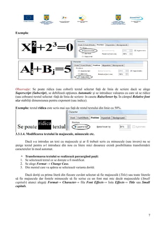 Exemplu:
Observaţie: Se poate ridica (sau coborî) textul selectat faţă de linia de scriere dacă se alege
Superscript (Subscript), se debifează opţiunea Automatic şi se introduce valoarea cu care să se ridice
(sau coboare) textul selectat -faţă de linia de scriere- în caseta Raise/lower by. În câmpul Relative font
size stabiliţi dimensiunea pentru exponent (sau indice).
Exemplu: textul ridica este scris mai sus faţă de restul textului din linie cu 50%.
3.3.1.4. Modificarea textului în majuscule, minuscule etc.
Dacă s-a introdus un text cu majuscule şi ar fi trebuit scris cu minuscule (sau invers) nu se
şterge textul pentru a-l introduce din nou cu litere mici deoarece există posibilitatea transformării
caracterelor în mod automat.
 Transformarea textului se realizează parcurgând paşii:
1. Se selectează textul ce se doreşte a fi modificat.
2. Se alege Format → Change Case.
3. Din meniul care va apărea se selectează varianta dorită:
Dacă doriţi ca prima literă din fiecare cuvânt selectat să fie majusculă (Title) sau toate literele
să fie majuscule dar fostele minuscule să fie scrise cu un font mai mic decât majusculele (Small
capitals) atunci alegeţi Format→ Character→ fila Font Effects→ lista Effects→ Title sau Small
capitals.
7
 