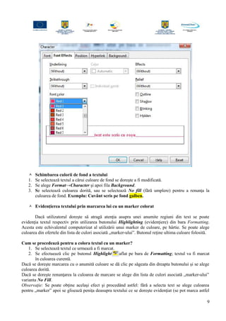  Schimbarea culorii de fond a textului
1. Se selectează textul a cărui culoare de fond se doreşte a fi modificată.
2. Se alege Format→Character şi apoi fila Background.
3. Se selectează culoarea dorită, sau se selectează No fill (fără umplere) pentru a renunţa la
culoarea de fond. Exemplu: Cuvânt scris pe fond galben.
 Evidenţierea textului prin marcarea lui cu un marker colorat
Dacă utilizatorul doreşte să atragă atenţia asupra unei anumite regiuni din text se poate
evidenţia textul respectiv prin utilizarea butonului Highlighting (evidenţiere) din bara Formatting.
Acesta este echivalentul computerizat al utilizării unui marker de culoare, pe hârtie. Se poate alege
culoarea din ofertele din lista de culori asociată „marker-ului”. Butonul reţine ultima culoare folosită.
Cum se procedează pentru a colora textul cu un marker?
1. Se selectează textul ce urmează a fi marcat.
2. Se efectuează clic pe butonul Highlight aflat pe bara de Formatting; textul va fi marcat
în culoarea curentă.
Dacă se doreşte marcarea cu o anumită culoare se dă clic pe săgeata din dreapta butonului şi se alege
culoarea dorită.
Dacă se doreşte renunţarea la culoarea de marcare se alege din lista de culori asociată „marker-ului”
varianta No Fill.
Observaţie: Se poate obţine acelaşi efect şi procedând astfel: fără a selecta text se alege culoarea
pentru „marker” apoi se glisează peniţa deasupra textului ce se doreşte evidenţiat (se pot marca astfel
9
 