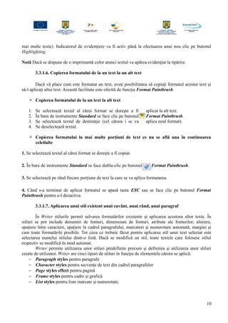 mai multe texte). Indicatorul de evidenţiere va fi activ până la efectuarea unui nou clic pe butonul
Highlighting.
Notă Dacă se dispune de o imprimantă color atunci textul va apărea evidenţiat la tipărire.
3.3.1.6. Copierea formatului de la un text la un alt text
Dacă vă place cum este formatat un text, aveţi posibilitatea să copiaţi formatul acestui text şi
să-l aplicaţi altui text. Această facilitate este oferită de funcţia Format Paintbrush.
 Copierea formatului de la un text la alt text
1. Se selectează textul al cărui format se doreşte a fi aplicat la alt text.
2. În bara de instrumente Standard se face clic pe butonul Format Paintbrush.
3. Se selectează textul de destinaţie (cel căruia i se va aplica noul format).
4. Se deselectează textul.
 Copierea formatului la mai multe porţiuni de text ce nu se află una în continuarea
celeilalte
1. Se selectează textul al cărui format se doreşte a fi copiat.
2. În bara de instrumente Standard se face dublu-clic pe butonul Format Paintbrush.
3. Se selectează pe rând fiecare porţiune de text la care se va aplica formatarea.
4. Când s-a terminat de aplicat formatul se apasă tasta ESC sau se face clic pe butonul Format
Paintbrush pentru a-l dezactiva.
3.3.1.7. Aplicarea unui stil existent unui cuvânt, unui rând, unui paragraf
În Writer stilurile permit salvarea formatărilor existente şi aplicarea acestora altor texte. În
stiluri se pot include denumiri de fonturi, dimensiuni de fonturi, atribute ale fonturilor, aliniere,
spaţiere între caractere, spaţiere în cadrul paragrafului, marcatori şi numerotare automată, margini şi
cam toate formatările posibile. Tot ceea ce trebuie făcut pentru aplicarea stil unui text selectat este
selectarea numelui stilului dintr-o listă. Dacă se modifică un stil, toate textele care folosesc stilul
respectiv se modifică în mod automat.
Writer permite utilizarea unor stiluri predefinite precum şi definirea şi utilizarea unor stiluri
create de utilizator. Writer are cinci tipuri de stiluri în funcţie de elementele cărora se aplică:
− Paragraph styles pentru paragrafe
− Character styles pentru secvenţe de text din cadrul paragrafelor
− Page styles effect pentru pagină
− Frame styles pentru cadre şi grafică
− List styles pentru liste marcate şi numerotate.
10
 