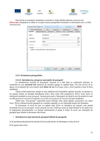 Dacă doriţi să renunţaţi la despărţirea automată în silabe debifaţi opţiunea Automatically.
Observaţie: Despărţirea în silabe se va aplica tuturor paragrafelor formatate cu stilul pentru care s-a bifat
Automatically.
3.3.2. Formatarea paragrafelor
3.3.2.1. Introducerea, ştergerea marcajelor de paragraf
La introducerea textului în document, trecerea la o altă linie se realizează automat, în
momentul în care cursorul text (punctul de inserţie) ajunge la capătul liniei. Nu este nevoie să se
apese, ca la maşinile de scris clasice tasta Retur de car (Carriage return, Enter) pentru a trece la linia
următoare.
Totuşi există numeroase situaţii în care indiferent de formatările aplicate textului, se doreşte ca
un anumit aliniat să înceapă întotdeauna într-o linie nouă. Din perspectiva Writer acest lucru se
realizează inserând un nou paragraf. Aceasta provoacă o întrerupere de rând în text (în poziţia în care
se află punctul de inserţie) şi trecerea cursorului text (punctul de inserţie) la linia următoare.
Altfel spus “Paragraful” reprezintă textul introdus între două apăsări consecutive ale tastei
Enter. Writer tratează fiecare paragraf ca o entitate separată, ce are informaţii proprii de formatare.
În document, în locul în care s-a apăsat tasta Enter se introduce un caracter care poartă
numelede marcaj de paragraf. Acest caracter nu este vizibil pe ecran în mod obişnuit şi nu apare nici
la imprimarea documentului. La dorinţa utilizatorului el poate fi afişat. În acest caz marcajele de
paragraf apar afişate în document sub forma:
 Introducerea unui marcaj de paragraf (sfârşit de paragraf)
1. Se poziţionează punctul de inserţie în locul unde dorim să întrerupem o linie de text.
2. Se apasă tasta Enter.
12
 