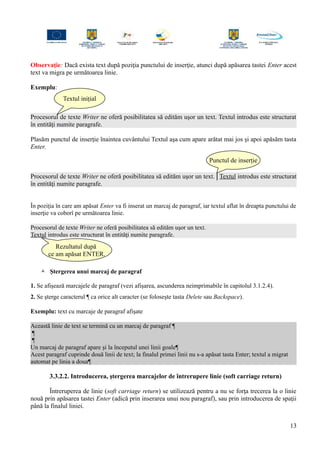 Observaţie: Dacă exista text după poziţia punctului de inserţie, atunci după apăsarea tastei Enter acest
text va migra pe următoarea linie.
Exemplu:
Procesorul de texte Writer ne oferă posibilitatea să edităm uşor un text. Textul introdus este structurat
în entităţi numite paragrafe.
Plasăm punctul de inserţie înaintea cuvântului Textul aşa cum apare arătat mai jos şi apoi apăsăm tasta
Enter.
Procesorul de texte Writer ne oferă posibilitatea să edităm uşor un text.│Textul introdus este structurat
în entităţi numite paragrafe.
În poziţia în care am apăsat Enter va fi inserat un marcaj de paragraf, iar textul aflat în dreapta punctului de
inserţie va coborî pe următoarea linie.
Procesorul de texte Writer ne oferă posibilitatea să edităm uşor un text.
Textul introdus este structurat în entităţi numite paragrafe.
 Ştergerea unui marcaj de paragraf
1. Se afişează marcajele de paragraf (vezi afişarea, ascunderea neimprimabile în capitolul 3.1.2.4).
2. Se şterge caracterul ¶ ca orice alt caracter (se foloseşte tasta Delete sau Backspace).
Exemplu: text cu marcaje de paragraf afişate
Această linie de text se termină cu un marcaj de paragraf ¶
¶
¶
Un marcaj de paragraf apare şi la începutul unei linii goale¶
Acest paragraf cuprinde două linii de text; la finalul primei linii nu s-a apăsat tasta Enter; textul a migrat
automat pe linia a doua¶
3.3.2.2. Introducerea, ştergerea marcajelor de întrerupere linie (soft carriage return)
Întreruperea de linie (soft carriage return) se utilizează pentru a nu se forţa trecerea la o linie
nouă prin apăsarea tastei Enter (adică prin inserarea unui nou paragraf), sau prin introducerea de spaţii
până la finalul liniei.
13
Textul inițial
Punctul de inserție
Rezultatul după
ce am apăsat ENTER.
 