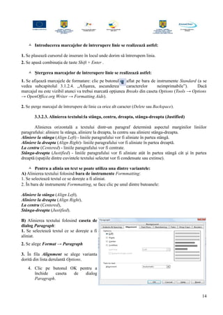  Introducerea marcajelor de întrerupere linie se realizează astfel:
1. Se plasează cursorul de inserare în locul unde dorim să întrerupem linia.
2. Se apasă combinaţia de taste Shift + Enter .
 Ştergerea marcajelor de întrerupere linie se realizează astfel:
1. Se afişează marcajele de formatare: clic pe butonul aflat pe bara de instrumente Standard (a se
vedea subcapitolul 3.1.2.4. „Afişarea, ascunderea caracterelor neimprimabile”). Dacă
marcajul nu este vizibil atunci va trebui marcată opţiunea Breaks din caseta Options (Tools → Options
→ OpenOffice.org Writer → Formatting Aids).
2. Se şterge marcajul de întrerupere de linie ca orice alt caracter (Delete sau Backspace).
3.3.2.3. Alinierea textului:la stânga, centru, dreapta, stânga-dreapta (Justified)
Alinierea orizontală a textului dintr-un paragraf determină aspectul marginilor liniilor
paragrafului: aliniere la stânga, aliniere la dreapta, la centru sau aliniere stânga-dreapta.
Aliniere la stânga (Align Left) - liniile paragrafului vor fi aliniate în partea stângă.
Aliniere la dreapta (Align Right)- liniile paragrafului vor fi aliniate în partea dreaptă.
La centru (Centered) - liniile paragrafului vor fi centrate.
Stânga-dreapta (Justified) - liniile paragrafului vor fi aliniate atât în partea stângă cât şi în partea
dreaptă (spaţiile dintre cuvintele textului selectat vor fi condensate sau extinse).
 Pentru a alinia un text se poate utiliza una dintre variantele:
A) Alinierea textului folosind bara de instrumente Formmatting:
1. Se selectează textul ce se doreşte a fi aliniat.
2. În bara de instrumente Formmatting, se face clic pe unul dintre butoanele:
Aliniere la stânga (Align Left),
Aliniere la dreapta (Align Right),
La centru (Centered),
Stânga-dreapta (Justified).
B) Alinierea textului folosind caseta de
dialog Paragraph:
1. Se selectează textul ce se doreşte a fi
aliniat.
2. Se alege Format → Paragraph
3. În fila Alignment se alege varianta
dorită din lista derulantă Options.
4. Clic pe butonul OK pentru a
închide caseta de dialog
Paragraph.
14
 