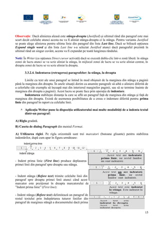 Observaţie: Dacă alinierea aleasă este stânga-dreapta (Justified) şi ultimul rând din paragraf este mai
scurt decât celelalte atunci acesta nu va fi aliniat stânga-dreapta ci la stânga. Pentru varianta Justified
se poate alege alinierea pentru ultima linie din paragraf din lista Last line. Dacă se bifează opţiunea
Expand single word şi din lista Last line s-a selectat Justified atunci dacă paragraful prezintă în
ultimul rând un singur cuvânt, acesta va fi expandat pe toată lungimea rândului.
Notă: În Writer (cu opţiunea Direct cursor activată) dacă se execută dublu-clic într-o zonă liberă: în stânga
zonei de lucru atunci se va scrie aliniat la stânga, în mijlocul zonei de lucru se va scrie aliniat centrat, în
dreapta zonei de lucru se va scrie aliniat la dreapta.
3.3.2.4. Indentarea (retragerea) paragrafelor: la stânga, la dreapta
Liniile cu text ale unui paragraf se întind în mod obişnuit de la marginea din stânga a paginii
până la marginea din dreapta. În unele situaţii dorim ca anumite paragrafe să aibă o aliniere diferită de
a celorlalte (de exemplu să înceapă mai din interiorul marginilor paginii, sau să se termine înainte de
marginea din dreapta a paginii). Acest lucru se poate face prin operaţia de indentare.
Indentarea stabileşte distanţa la care se află un paragraf faţă de marginea din stânga şi faţă de
marginea din dreapta. Există de asemenea posibilitatea de a creea o indentare diferită pentru prima
linie din paragraf în raport cu celelalte linii.
 Aplicaţia Writer pune la dispoziţia utilizatorului mai multe modalităţi de a indenta textul
dintr-un paragraf:
A) Rigla gradată.
B) Caseta de dialog Paragraph din meniul Format.
A) Utilizarea riglei. Pe rigla orizontală sunt trei marcatori (butoane glisante) pentru stabilirea
indentărilor, după cum apar în figura următoare:
- Indent prima linie (First line) produce deplasarea
primei linii din paragraf spre dreapta sau stânga.
- Indent stânga (Before text) trimite celelalte linii din
paragraf spre dreapta primei linii atunci când acest
marcator este poziţionat în dreapta marcatorului de
”Indent prima linie” (First line):
- Indent stânga (Before text) delimitează un paragraf de
restul textului prin îndepărtarea tuturor liniilor din
paragraf de marginea stângă a documentului dacă prima
15
 