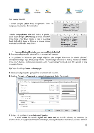 linie nu este identată:
- Indent dreapta (After text) îndepărtează textul de
marginea din dreapta a documentului:
- Indent stânga (Before text) este folosit, în general,
cu un indent dreapta (After text) şi eventual cu indent
prima linie (First line) pentru a crea o indentare
duală (indentările duale se folosesc în general pentru
scoaterea în evidentă a unor citate):
 Cum modificăm identările unui paragraf folosind rigla?
1. Se selectează paragraful (paragrafele) ce urmează a fi indentat.
2. Se glisează cu mouse-ul spre stânga respectiv spre dreapta marcatorul de indent (butonul)
corespunzător de pe riglă. Dacă glisaţi butonul ”Indent stânga” atunci se va muta şi butonul de ”Indent
prima linie”. Pentru a muta numai marcajul pentru ”Indent stânga” menţineţi tasta Ctrl apăsată în timp
ce mutaţi glisorul.
B) Caseta de dialog Format → Paragraph
1. Se selectează paragraful (paragrafele) ce urmează a fi indentat.
2. Se alege Format → Paragraph; se va deschide caseta de dialog Paragraph:
3. Se face clic pe fila (eticheta) Indents & Spacing.
În zona Indent, în casetele Before text, After text) se modifică distanţa de indentare (se
efectuează clic pe săgeţile orientate în sus sau în jos, sau se pot introduce numere cu zecimală direct în
16
 