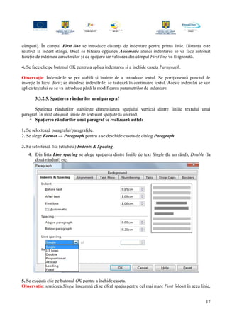 câmpuri). În câmpul First line se introduce distanţa de indentare pentru prima linie. Distanţa este
relativă la indent stânga. Dacă se bifează opţiunea Automatic atunci indentarea se va face automat
funcţie de mărimea caracterelor şi de spaţiere iar valoarea din câmpul First line va fi ignorată.
4. Se face clic pe butonul OK pentru a aplica indentarea şi a închide caseta Paragraph.
Observaţie: Indentările se pot stabili şi înainte de a introduce textul. Se poziţionează punctul de
inserţie în locul dorit; se stabilesc indentările; se tastează în continuare textul. Aceste indentări se vor
aplica textului ce se va introduce până la modificarea parametrilor de indentare.
3.3.2.5. Spaţierea rândurilor unui paragraf
Spaţierea rândurilor stabileşte dimensiunea spaţiului vertical dintre liniile textului unui
paragraf. În mod obişnuit liniile de text sunt spaţiate la un rând.
 Spaţierea rândurilor unui paragraf se realizează astfel:
1. Se selectează paragraful/paragrafele.
2. Se alege Format → Paragraph pentru a se deschide caseta de dialog Paragraph.
3. Se selectează fila (eticheta) Indents & Spacing.
4. Din lista Line spacing se alege spaţierea dintre liniile de text Single (la un rând), Double (la
două rânduri) etc.
5. Se execută clic pe butonul OK pentru a închide caseta.
Observaţie: spaţierea Single înseamnă că se oferă spaţiu pentru cel mai mare Font folosit în acea linie,
17
 