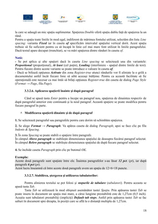 la care se adaugă un mic spaţiu suplimentar. Spaţierea Double oferă spaţiu dublu faţă de spaţierea la un
rând.
Pentru a spaţia toate liniile în mod egal, indiferent de mărimea fontului utilizat, selectăm din lista Line
spacing: varianta Fixed iar în caseta of specificăm intervalul spaţiului vertical dorit. Acest spaţiu
trebuie să fie suficient pentru ca să încapă în linie cel mai mare font utilizat în liniile paragrafului.
Dacă textul apare decupat (trunchiat), se va mări spaţierea dintre rânduri în caseta of.
Notă:
- Se pot aplica şi alte spaţieri dacă în caseta Line spacing se selectează una din variantele:
Proportional (proporţional), At least (cel puţin), Leading (interliniere - spaţiul dintre liniile de text).
Pentru fiecare dintre aceste variante se poate introduce o valoare în caseta of.
- Dacă se bifează opţiunea Activate din zona Register-true atunci rândurile vor fi aliniate la o grilă a
documentului astfel încât fiecare linie să aibă aceeaşi înălţime. Pentru ca această facilitate să fie
operaţională este necesar ca mai întâi să bifaţi opţiunea Register-true din caseta de dialog Page Style
(Format → Page, fila Page).
3.3.2.6. Aplicarea spaţierii înainte şi după paragraf
Când se apasă tasta Enter pentru a începe un paragraf nou, spaţierea de dinaintea respectiv de
după paragraful anterior este continuată şi la noul paragraf. Această spaţiere se poate modifica pentru
fiecare paragraf în parte.
 Modificarea spaţierii dinainte şi de după paragraf
1. Se selectează paragraful sau paragrafele pentru care dorim să schimbăm spaţierea.
2. Se alege Format → Paragraph. Va apărea caseta de dialog Paragraph; apoi se face clic pe fila
Indents & Spacing.
3. În zona Spacing se poate stabili o spaţiere între paragrafe.
În câmpul Above paragraph se stabileşte dimensiunea spaţiului de deasupra fiecărui paragraf selectat.
În câmpul Below paragraph se stabileşte dimensiunea spaţiului de după fiecare paragraf selectat.
4. Se închide caseta Paragraph prin clic pe butonul OK.
Exemplu:
Aceste două paragrafe sunt spaţiate între ele. Înaintea paragrafelor s-au lăsat 12 pct. (pt), iar după
paragrafe 6 pct (pt).
Acest lucru înseamnă că între aceste două paragrafe avem un spaţiu de 12+6=18 puncte.
3.3.2.7. Stabilirea, ştergerea şi utilizarea tabulatorilor:
Pentru alinierea textului se pot folosi şi stopurile de tabulare (tabulatori). Pentru aceasta se
apasă tasta Tab.
Tasta Tab se utilizează în mod obişnuit asemănător tastei Spaţiu. Prin apăsarea tastei Tab se
poate insera în document un spaţiu mai mare, a cărui lungime prestabilită este de 1,27cm (0,5 inch).
Aceştia sunt tabulatori prestabiliţi (impliciţi) Default tab stops. Astfel prin apăsarea tastei Tab se fac
salturi în document spre dreapta, în poziţii care se află la o distanţă multiplu de 1,27cm.
18
 