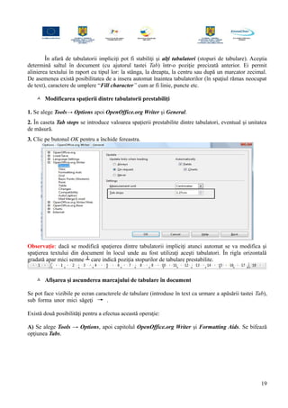 În afară de tabulatorii impliciţi pot fi stabiliţi şi alţi tabulatori (stopuri de tabulare). Aceştia
determină saltul în document (cu ajutorul tastei Tab) într-o poziţie precizată anterior. Ei permit
alinierea textului în raport cu tipul lor: la stânga, la dreapta, la centru sau după un marcator zecimal.
De asemenea există posibilitatea de a insera automat înaintea tabulatorilor (în spaţiul rămas neocupat
de text), caractere de umplere “Fill character” cum ar fi linie, puncte etc.
 Modificarea spaţierii dintre tabulatorii prestabiliţi
1. Se alege Tools→ Options apoi OpenOffice.org Writer şi General.
2. În caseta Tab stops se introduce valoarea spaţierii prestabilite dintre tabulatori, eventual şi unitatea
de măsură.
3. Clic pe butonul OK pentru a închide fereastra.
Observaţie: dacă se modifică spaţierea dintre tabulatorii impliciţi atunci automat se va modifica şi
spaţierea textului din document în locul unde au fost utilizaţi aceşti tabulatori. În rigla orizontală
gradată apar mici semne ┴ care indică poziţia stopurilor de tabulare prestabilite.
 Afişarea şi ascunderea marcajului de tabulare în document
Se pot face vizibile pe ecran caracterele de tabulare (introduse în text ca urmare a apăsării tastei Tab),
sub forma unor mici săgeţi .
Există două posibilităţi pentru a efectua această operaţie:
A) Se alege Tools → Options, apoi capitolul OpenOffice.org Writer şi Formatting Aids. Se bifează
opţiunea Tabs.
19
 