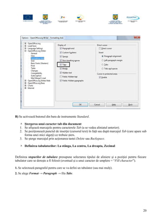 B) Se activează butonul din bara de instrumente Standard.
 Ştergerea unui caracter tab din document
1. Se afişează marcajele pentru caracterele Tab (a se vedea aliniatul anterior).
2. Se poziţionează punctul de inserţie (cursorul text) în faţă sau după marcajul Tab (care apare sub
forma unei mici săgeţi) ce trebuie şters.
3. Se şterge marcajul prin acţionarea tastei Delete sau Backspace.
 Definirea tabulatorilor: La stânga, La centru, La dreapta, Zecimal
Definirea stopurilor de tabulare presupune selectarea tipului de aliniere şi a poziţiei pentru fiecare
tabulator care se doreşte a fi folosit (eventual şi a unui caracter de umplere = “Fill character”).
1. Se selectează paragraful pentru care se va defini un tabulator (sau mai mulţi).
2. Se alege Format → Paragraph → fila Tabs:
20
 