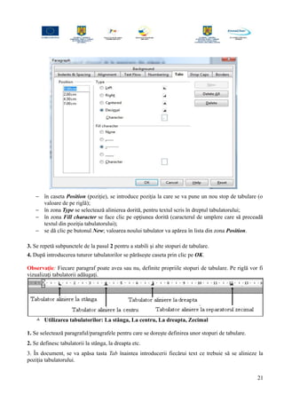 − în caseta Position (poziţie), se introduce poziţia la care se va pune un nou stop de tabulare (o
valoare de pe riglă);
− în zona Type se selectează alinierea dorită, pentru textul scris în dreptul tabulatorului;
− în zona Fill character se face clic pe opţiunea dorită (caracterul de umplere care să preceadă
textul din poziţia tabulatorului);
− se dă clic pe butonul New; valoarea noului tabulator va apărea în lista din zona Position.
3. Se repetă subpunctele de la pasul 2 pentru a stabili şi alte stopuri de tabulare.
4. După introducerea tuturor tabulatorilor se părăseşte caseta prin clic pe OK.
Observaţie: Fiecare paragraf poate avea sau nu, definite propriile stopuri de tabulare. Pe riglă vor fi
vizualizaţi tabulatorii adăugaţi.
 Utilizarea tabulatorilor: La stânga, La centru, La dreapta, Zecimal
1. Se selectează paragraful/paragrafele pentru care se doreşte definirea unor stopuri de tabulare.
2. Se definesc tabulatorii la stânga, la dreapta etc.
3. În document, se va apăsa tasta Tab înaintea introducerii fiecărui text ce trebuie să se alinieze la
poziţia tabulatorului.
21
 