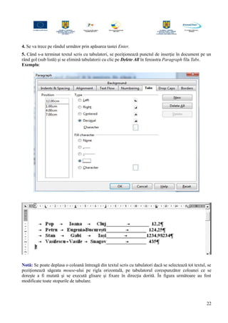 4. Se va trece pe rândul următor prin apăsarea tastei Enter.
5. Când s-a terminat textul scris cu tabulatori, se poziţionează punctul de inserţie în document pe un
rând gol (sub listă) şi se elimină tabulatorii cu clic pe Delete All în fereastra Paragraph fila Tabs.
Exemplu:
Notă: Se poate deplasa o coloană întreagă din textul scris cu tabulatori dacă se selectează tot textul, se
poziţionează săgeata mouse-ului pe rigla orizontală, pe tabulatorul corespunzător coloanei ce se
doreşte a fi mutată şi se execută glisare şi fixare în direcţia dorită. În figura următoare au fost
modificate toate stopurile de tabulare.
22
 