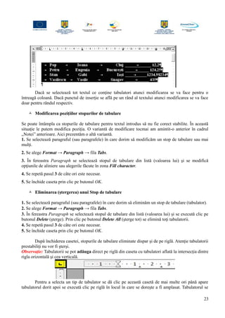Dacă se selectează tot textul ce conţine tabulatori atunci modificarea se va face pentru o
întreagă coloană. Dacă punctul de inserţie se află pe un rând al textului atunci modificarea se va face
doar pentru rândul respectiv.
 Modificarea poziţiilor stopurilor de tabulare
Se poate întâmpla ca stopurile de tabulare pentru textul introdus să nu fie corect stabilite. În această
situaţie le putem modifica poziţia. O variantă de modificare tocmai am amintit-o anterior în cadrul
„Notei” anterioare. Aici prezentăm o altă variantă.
1. Se selectează paragraful (sau paragrafele) în care dorim să modificăm un stop de tabulare sau mai
mulţi.
2. Se alege Format → Paragraph → fila Tabs.
3. În fereastra Paragraph se selectează stopul de tabulare din listă (valoarea lui) şi se modifică
opţiunile de aliniere sau alegerile făcute în zona Fill character.
4. Se repetă pasul 3 de câte ori este necesar.
5. Se închide caseta prin clic pe butonul OK.
 Eliminarea (ştergerea) unui Stop de tabulare
1. Se selectează paragraful (sau paragrafele) în care dorim să eliminăm un stop de tabulare (tabulator).
2. Se alege Format → Paragraph → fila Tabs.
3. În fereastra Paragraph se selectează stopul de tabulare din listă (valoarea lui) şi se execută clic pe
butonul Delete (şterge). Prin clic pe butonul Delete All (şterge tot) se elimină toţi tabulatorii.
4. Se repetă pasul 3 de câte ori este necesar.
5. Se închide caseta prin clic pe butonul OK.
După închiderea casetei, stopurile de tabulare eliminate dispar şi de pe riglă. Atenţie tabulatorii
prestabiliţi nu vor fi şterşi.
Observaţie: Tabulatorii se pot adăuga direct pe riglă din caseta cu tabulatori aflată la intersecţia dintre
rigla orizontală şi cea verticală.
Pentru a selecta un tip de tabulator se dă clic pe această casetă de mai multe ori până apare
tabulatorul dorit apoi se execută clic pe riglă în locul în care se doreşte a fi amplasat. Tabulatorul se
23
 