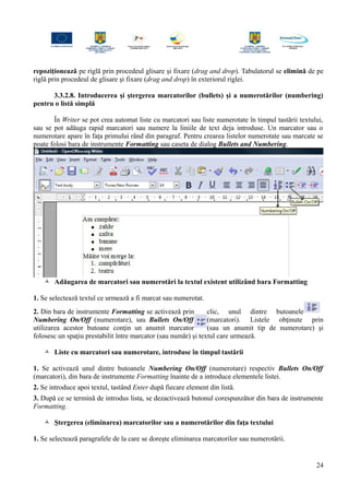 repoziţionează pe riglă prin procedeul glisare şi fixare (drag and drop). Tabulatorul se elimină de pe
riglă prin procedeul de glisare şi fixare (drag and drop) în exteriorul riglei.
3.3.2.8. Introducerea şi ştergerea marcatorilor (bullets) şi a numerotărilor (numbering)
pentru o listă simplă
În Writer se pot crea automat liste cu marcatori sau liste numerotate în timpul tastării textului,
sau se pot adăuga rapid marcatori sau numere la liniile de text deja introduse. Un marcator sau o
numerotare apare în faţa primului rând din paragraf. Pentru crearea listelor numerotate sau marcate se
poate folosi bara de instrumente Formatting sau caseta de dialog Bullets and Numbering.
 Adăugarea de marcatori sau numerotări la textul existent utilizând bara Formatting
1. Se selectează textul ce urmează a fi marcat sau numerotat.
2. Din bara de instrumente Formatting se activează prin clic, unul dintre butoanele
Numbering On/Off (numerotare), sau Bullets On/Off (marcatori). Listele obţinute prin
utilizarea acestor butoane conţin un anumit marcator (sau un anumit tip de numerotare) şi
folosesc un spaţiu prestabilit între marcator (sau număr) şi textul care urmează.
 Liste cu marcatori sau numerotare, introduse în timpul tastării
1. Se activează unul dintre butoanele Numbering On/Off (numerotare) respectiv Bullets On/Off
(marcatori), din bara de instrumente Formatting înainte de a introduce elementele listei.
2. Se introduce apoi textul, tastând Enter după fiecare element din listă.
3. După ce se termină de introdus lista, se dezactivează butonul corespunzător din bara de instrumente
Formatting.
 Ştergerea (eliminarea) marcatorilor sau a numerotărilor din faţa textului
1. Se selectează paragrafele de la care se doreşte eliminarea marcatorilor sau numerotării.
24
 