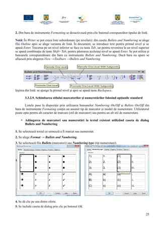 2. Din bara de instrumente Formatting se dezactivează prin clic butonul corespunzător tipului de listă.
Notă: În Writer se pot creea liste subordonate (pe niveluri): din caseta Bullets and Numbering se alege
fila Outline apoi se alege varianta de listă. În document, se introduce text pentru primul nivel şi se
apasă Enter. Trecerea pe un nivel inferior se face cu tasta Tab, iar pentru revenirea la un nivel superior
se apasă combinaţia de taste Shift+ Tab, pentru păstrarea aceluiaşi nivel se apasă Enter. Se pot utiliza şi
butoanele corespunzătoare din bara cu instrumente Bullets and Numbering. Dacă bara nu apare se
afişează prin alegerea View →Toolbars →Bullets and Numbering.
Ieşirea din listă: se ajunge la primul nivel şi apoi se apasă tasta Backspace.
3.3.2.9. Schimbarea stilului marcatorilor şi numerotărilor folosind opţiunile standard
Listele puse la dispoziţie prin utilizarea butoanelor Numbering On/Off şi Bullets On/Off din
bara de instrumente Formating conţin un anumit tip de marcator şi model de numerotare. Utilizatorul
poate opta pentru alt caracter de marcare (stil de marcator) sau pentru un alt stil de numerotare.
 Adăugarea de marcatori sau numerotări la textul existent utilizând caseta de dialog
Bullets and Numbering
1. Se selectează textul ce urmează a fi marcat sau numerotat.
2. Se alege Format → Bullets and Numbering.
3. Se selectează fila Bullets (marcatori) sau Numbering type (tip numerotare).
4. Se dă clic pe una dintre oferte.
5. Se închide caseta de dialog prin clic pe butonul OK.
25
 