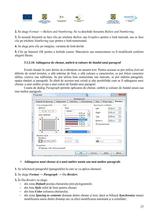 2. Se alege Format → Bullets and Numbering. Se va deschide fereastra Bullets and Numbering.
3. În această fereastră se face clic pe eticheta Bullets sau Graphics pentru o listă marcată, sau se face
clic pe eticheta Numbering type pentru o listă numerotată.
4. Se alege prin clic pe imagine, varianta de listă dorită.
5. Clic pe butonul OK pentru a închide caseta. Marcatorii sau numerotarea va fi modificată conform
alegerii făcute.
3.3.2.10. Adăugarea de chenar, umbră şi culoare de fundal unui paragraf
Există situaţii în care dorim să evidenţiem un anumit text. Pentru aceasta se pot utiliza font-uri
diferite de restul textului, o altă mărime de font, o altă culoare a caracterelor, se pot folosi caractere
aldine, cursive sau subliniate. Se pot utiliza liste numerotate sau marcate, se pot indenta paragrafe,
spaţia rânduri şi paragrafe. În afară de acestea mai există şi alte posibilităţi cum ar fi adăugarea unui
chenar, a unei umbre şi/sau a unei culori de fundal unui paragraf.
Caseta de dialog Paragraph permite aplicarea de chenar, umbră şi culoare de fundal unuia sau
mai multor paragrafe.
 Adăugarea unui chenar şi a unei umbre unuia sau mai multor paragrafe
1. Se selectează paragraful (paragrafele) la care se va aplica chenarul.
2. Se alege Format → Paragraph → fila Borders.
3. În fila Borders se alege:
− din zona Default poziţia chenarului prin pictogramele;
− din lista Style stilul de linie pentru chenar;
− din lista Color culoarea chenarului;
− din zona Spacing to contents distanţa dintre chenar şi text; dacă se bifează Synchronize atunci
modificarea uneia dintre distanţe are ca efect modificarea automată şi a celorlalte;
27
 
