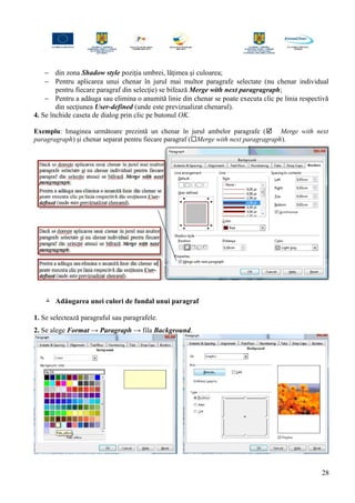 − din zona Shadow style poziţia umbrei, lăţimea şi culoarea;
− Pentru aplicarea unui chenar în jurul mai multor paragrafe selectate (nu chenar individual
pentru fiecare paragraf din selecţie) se bifează Merge with next paragragraph;
− Pentru a adăuga sau elimina o anumită linie din chenar se poate executa clic pe linia respectivă
din secţiunea User-defined (unde este previzualizat chenarul).
4. Se închide caseta de dialog prin clic pe butonul OK.
Exemplu: Imaginea următoare prezintă un chenar în jurul ambelor paragrafe ( Merge with next
paragragraph) şi chenar separat pentru fiecare paragraf (Merge with next paragragraph).
 Adăugarea unei culori de fundal unui paragraf
1. Se selectează paragraful sau paragrafele.
2. Se alege Format → Paragraph → fila Background.
28
 