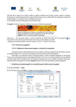 Din lista As se alege Color pentru a aplica o culoare uniformă sau Graphic pentru a aplica o imagine.
În funcţie de varianta aleasă în listă, aspectul filei Background va arăta altfel. Se selectează culoarea de
fundal respectiv se caută un fişier cu imagine (Browse).
3. Se închide caseta de dialog prin clic pe butonul OK.
Exemplu: florile din imaginea următoare sunt puse ca fundal unui paragraf.
Observaţie: - Se mai poate aplica o culoare uniformă de fundal dacă daţi clic pe pictograma
Background Color din bara de instrumente Formatting şi apoi selectaţi o culoare.
- Ştergerea formatărilor aplicate unui text selectat: Format → Default Formatting.
3.3.3. Formatarea paginilor
3.3.3.1. Schimbarea dimensiunii paginii, a orientării şi marginilor
Utilizatorul poate stabili dimensiunea foii de hârtie, orientarea paginilor din document, precum
şi marginile libere ce se vor lăsa de la marginea foii fizice până la textul din pagină.
OpenOffice.org utilizează stiluri de pagină pentru a stabili orientarea paginilor în document.
Pentru ca în acelaşi document să aveţi pagini orientate şi Portrait şi Landscape trebuie să aveţi definite
cel puţin două stiluri de pagină unul, să utilizeze orientarea portrait şi celălalt orientarea landscape.
Stilul prestabilit de pagină se numeşte Default (Default este stilul prestabilit şi pentru paragraf).
 Schimbarea mărimii paginii şi a orientării pentru stilul curent de pagină
1. Se alege Format → Page.
2. Se face apoi clic pe fila Page; va apărea caseta de dialog Page Style:
29
 