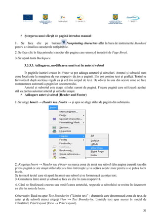  Ştergerea unui sfârşit de pagină introdus manual
1. Se face clic pe butonul Nonprinting characters aflat în bara de instrumente Standard
pentru a vizualiza caracterele netipăribile.
2. Se face clic în faţa primului caracter din pagina care urmează inserării de Page Break.
3. Se apasă tasta Backspace.
3.3.3.3. Adăugarea, modificarea unui text în antet şi subsol
În paginile lucrării create în Writer se pot adăuga anteturi şi subsoluri. Antetul şi subsolul sunt
zone localizate la marginea de sus respectiv de jos a paginii. Ele pot conţine text şi grafică. Textul se
formatează după aceleaşi reguli ca şi cel din corpul de text. De obicei în una din aceste zone se face
numerotarea automată a paginilor documentului.
Antetul şi subsolul este ataşat stilului curent de pagină. Fiecare pagină care utilizează acelaşi
stil va prelua automat antetul şi subsolul ataşat.
 Adăugare antet şi subsol (Header and Footer)
1. Se alege Insert → Header sau Footer → şi apoi se alege stilul de pagină din submeniu.
2. Alegerea Insert → Header sau Footer va marca zona de antet sau subsol (din pagina curentă sau din
prima pagină ce are ataşat stilul ales) cu linii întrerupte şi va activa aceste zone pentru a se putea lucra
în ele.
Se tastează textul care să apară în antet sau subsol şi se formatează ca orice text.
3. Comutarea între antet şi subsol se face cu clic în zona respectivă.
4. Când se finalizează crearea sau modificarea antetului, respectiv a subsolului se revine în document
cu clic în zona de lucru.
Observaţie: Dacă nu apar Text Boundaries (”Limite text” - chenarele care desemnează zona de text, de
antet şi de subsol) atunci alegeţi View → Text Boundaries. Limitele text apar numai în modul de
vizualizare Print Layout (View → Print Layout).
31
 
