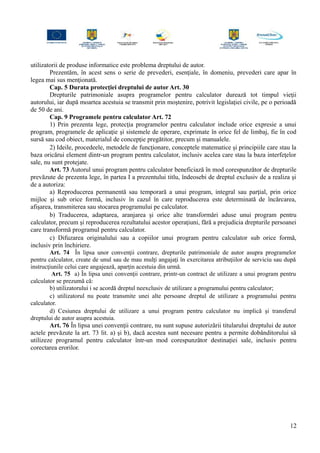 utilizatorii de produse informatice este problema dreptului de autor.
Prezentăm, în acest sens o serie de prevederi, esenţiale, în domeniu, prevederi care apar în
legea mai sus menţionată.
Cap. 5 Durata protecţiei dreptului de autor Art. 30
Drepturile patrimoniale asupra programelor pentru calculator durează tot timpul vieţii
autorului, iar după moartea acestuia se transmit prin moştenire, potrivit legislaţiei civile, pe o perioadă
de 50 de ani.
Cap. 9 Programele pentru calculator Art. 72
1) Prin prezenta lege, protecţia programelor pentru calculator include orice expresie a unui
program, programele de aplicaţie şi sistemele de operare, exprimate în orice fel de limbaj, fie în cod
sursă sau cod obiect, materialul de concepţie pregătitor, precum şi manualele.
2) Ideile, procedeele, metodele de funcţionare, conceptele matematice şi principiile care stau la
baza oricărui element dintr-un program pentru calculator, inclusiv acelea care stau la baza interfeţelor
sale, nu sunt protejate.
Art. 73 Autorul unui program pentru calculator beneficiază în mod corespunzător de drepturile
prevăzute de prezenta lege, în partea I a prezentului titlu, îndeosebi de dreptul exclusiv de a realiza şi
de a autoriza:
a) Reproducerea permanentă sau temporară a unui program, integral sau parţial, prin orice
mijloc şi sub orice formă, inclusiv în cazul în care reproducerea este determinată de încărcarea,
afişarea, transmiterea sau stocarea programului pe calculator.
b) Traducerea, adaptarea, aranjarea şi orice alte transformări aduse unui program pentru
calculator, precum şi reproducerea rezultatului acestor operaţiuni, fără a prejudicia drepturile persoanei
care transformă programul pentru calculator.
c) Difuzarea originalului sau a copiilor unui program pentru calculator sub orice formă,
inclusiv prin închiriere.
Art. 74 În lipsa unor convenţii contrare, drepturile patrimoniale de autor asupra programelor
pentru calculator, create de unul sau de mau mulţi angajaţi în exercitarea atribuţiilor de serviciu sau după
instrucţiunile celui care angajează, aparţin acestuia din urmă.
Art. 75 a) În lipsa unei convenţii contrare, printr-un contract de utilizare a unui program pentru
calculator se prezumă că:
b) utilizatorului i se acordă dreptul neexclusiv de utilizare a programului pentru calculator;
c) utilizatorul nu poate transmite unei alte persoane dreptul de utilizare a programului pentru
calculator.
d) Cesiunea dreptului de utilizare a unui program pentru calculator nu implică şi transferul
dreptului de autor asupra acestuia.
Art. 76 În lipsa unei convenţii contrare, nu sunt supuse autorizării titularului dreptului de autor
actele prevăzute la art. 73 lit. a) şi b), dacă acestea sunt necesare pentru a permite dobânditorului să
utilizeze programul pentru calculator într-un mod corespunzător destinaţiei sale, inclusiv pentru
corectarea erorilor.
12
 
