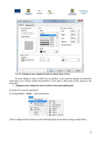 3.3.3.4. Adăugarea unor câmpuri în antet şi subsol: data, oră etc.
Se poate adăuga în antet şi subsol text sau grafică, se pot numerota paginile documentului,
insera data şi ora curentă, numele documentului şi locul unde se află acesta pe disc, precum şi alte
informaţii.
 Adăugarea unor câmpuri în antet şi subsol se face parcurgând paşii:
1. Se dă clic în zona de antet/subsol.
2. Se alege Insert → Fields → apoi câmpul dorit.
Pentru a adăuga numele fişierului sau alte informaţii legate de document se alege varianta Other:
33
 