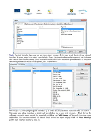 Notă: Dacă aţi introdus data, ora sau alt câmp atunci pentru a le formata se dă dublu-clic pe câmpul
introdus. Se poate alege între o dată calendaristică fixată (păstrează valoarea din momentul inserării) sau
una care se actualizează automat (dacă nu se realizează actualizarea automată apăsaţi tasta F9 ). Imaginea
următoare prezintă caseta de editare pentru „dată calendaristică”.
Observaţie: - Aceste câmpuri pot fi introduse şi în textul din document nu numai în antet sau subsol. -
Ştergerea unui câmp introdus se realizează asemănător cu a unui text obişnuit. - Dacă în loc de
valoarea câmpului apare numele lui atunci alegeţi View → Field Names. - Câmpurile introduse apar
evidenţiate cu o anumită culoare de fundal. Dacă aceasta nu apare alegeţi View → Field Shading
pentru a şti care text e câmp şi care nu.
34
 