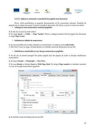 3.3.3.5. Aplicarea automată a numărului de pagină unui document
Writer oferă posibilitatea ca paginile documentului să fie numerotate automat. Numărul de
pagină este un câmp care poate fi inserat oriunde în document. De obicei se pune în antet sau subsol.
 Adăugarea unei numerotări standard paginilor
1. Se dă clic în zona de antet/subsol.
2. Se alege Insert → Fields → Page Number. Pentru a adăuga numărul total de pagini din document
se alege Page Count.
 Schimbarea stilului de numerotare
1. Se execută dublu-clic în faţa câmpului cu numerotarea. Va apărea caseta Edit Fields.
2. Din lista Format se alege varianta dorită şi se închide caseta de dialog prin clic pe OK.
 Schimbarea numărului cu care începe numerotarea paginilor
1. Se dă clic în primul paragraf din prima pagină (sau din pagina de unde se doreşte modificarea
numerotării).
2. Se alege Format → Paragraph → Text Flow.
3. În zona Breaks se bifează Insert şi With Page Style. În câmpul Page number se introduce numărul
cu care să înceapă numerotarea paginilor.
4. Se închide caseta de dialog prin clic pe OK.
35
 