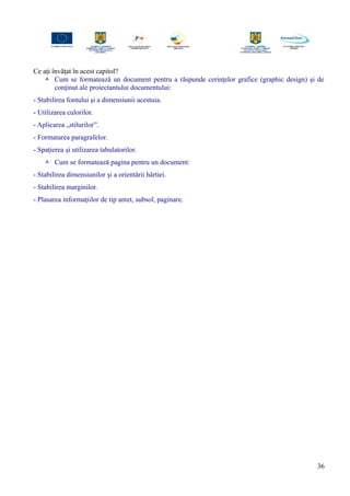 Ce aţi învăţat în acest capitol?
 Cum se formatează un document pentru a răspunde cerinţelor grafice (graphic design) şi de
conţinut ale proiectantului documentului:
- Stabilirea fontului şi a dimensiunii acestuia.
- Utilizarea culorilor.
- Aplicarea „stilurilor”.
- Formatarea paragrafelor.
- Spaţierea şi utilizarea tabulatorilor.
 Cum se formatează pagina pentru un document:
- Stabilirea dimensiunilor şi a orientării hârtiei.
- Stabilirea marginilor.
- Plasarea informaţiilor de tip antet, subsol, paginare.
36
 
