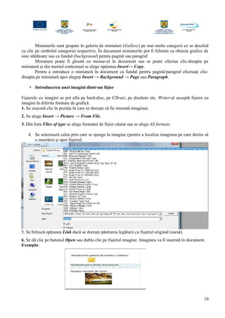 Miniaturile sunt grupate în galeria de miniaturi (Gallery) pe mai multe categorii ce se deschid
cu clic pe simbolul categoriei respective. În document miniaturile pot fi folosite ca obiecte grafice de
sine stătătoare sau ca fundal (background) pentru pagină sau paragraf.
Miniatura poate fi glisată cu mouse-ul în document sau se poate efectua clic-dreapta pe
miniatură şi din meniul contextual se alege opţiunea Insert→ Copy.
Pentru a introduce o miniatură în document ca fundal pentru pagină/paragraf efectuaţi clic-
dreapta pe miniatură apoi alegeţi Insert → Background → Page sau Paragraph.
 Introducerea unei imagini dintr-un fişier
Fişierele cu imagini se pot afla pe hard-disc, pe CD-uri, pe dischete etc. Writer-ul acceptă fişiere cu
imagini în diferite formate de grafică.
1. Se execută clic în poziţia în care se doreşte să fie inserată imaginea.
2. Se alege Insert → Picture → From File.
3. Din lista Files of type se alege formatul de fişier căutat sau se alege All formats.
4. Se selectează calea prin care se ajunge la imagine (pentru a localiza imaginea pe care dorim să
o inserăm) şi apoi fişierul.
5. Se bifează opţiunea Link dacă se doreşte păstrarea legăturii cu fişierul original (sursă).
6. Se dă clic pe butonul Open sau dublu clic pe fişierul imagine. Imaginea va fi inserată în document.
Exemplu:
10
 