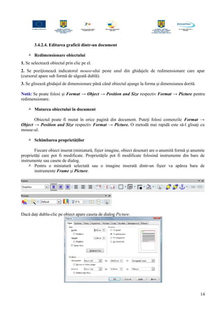 3.4.2.4. Editarea graficii dintr-un document
 Redimensionare obiectului
1. Se selectează obiectul prin clic pe el.
2. Se poziţionează indicatorul mouse-ului peste unul din ghidajele de redimensionare care apar
(cursorul apare sub formă de săgeată dublă).
3. Se glisează ghidajul de dimensionare până când obiectul ajunge la forma şi dimensiunea dorită.
Notă: Se poate folosi şi Format → Object → Position and Size respectiv Format → Picture pentru
redimensionare.
 Mutarea obiectului în document
Obiectul poate fi mutat în orice pagină din document. Puteţi folosi comenzile Format →
Object → Position and Size respectiv Format → Picture. O metodă mai rapidă este să-l glisaţi cu
mouse-ul.
 Schimbarea proprietăţilor
Fiecare obiect inserat (miniatură, fişier imagine, obiect desenat) are o anumită formă şi anumite
proprietăţi care pot fi modificate. Proprietăţile pot fi modificate folosind instrumente din bare de
instrumente sau casete de dialog.
 Pentru o miniatură selectată sau o imagine inserată dintr-un fişier va apărea bara de
instrumente Frame şi Picture.
Dacă daţi dublu-clic pe obiect apare caseta de dialog Picture.
14
 