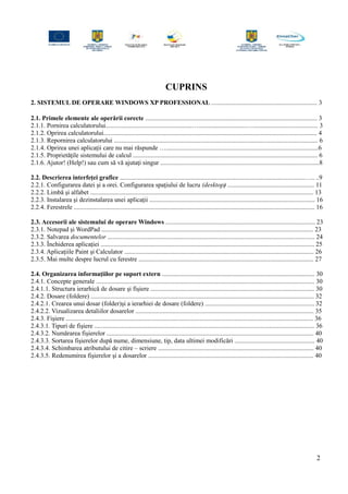 CUPRINS
2. SISTEMUL DE OPERARE WINDOWS XP PROFESSIONAL .................................................................. 3
2.1. Primele elemente ale operării corecte ........................................................................................................... 3
2.1.1. Pornirea calculatorului......................................................…..............................…........................................ 3
2.1.2. Oprirea calculatorului..................................................................................................................................... 4
2.1.3. Repornirea calculatorului ............................................................................................................................... 6
2.1.4. Oprirea unei aplicaţii care nu mai răspunde …...............................................................................................6
2.1.5. Proprietăţile sistemului de calcul ................................................................................................................... 6
2.1.6. Ajutor! (Help!) sau cum să vă ajutaţi singur ...................................................................................................8
2.2. Descrierea interfeţei grafice ...................................................................................................................….. ..9
2.2.1. Configurarea datei şi a orei. Configurarea spaţiului de lucru (desktop) ...................................................... 11
2.2.2. Limbă şi alfabet ........................................................................................................................................... 13
2.2.3. Instalarea şi dezinstalarea unei aplicaţii ....................................................................................................... 16
2.2.4. Ferestrele ...................................................................................................................................................... 16
2.3. Accesorii ale sistemului de operare Windows ............................................................................................. 23
2.3.1. Notepad şi WordPad .................................................................................................................................... 23
2.3.2. Salvarea documentelor ................................................................................................................................. 24
2.3.3. Închiderea aplicaţiei ..................................................................................................................................... 25
2.3.4. Aplicaţiile Paint şi Calculator ...................................................................................................................... 26
2.3.5. Mai multe despre lucrul cu ferestre ............................................................................................................. 27
2.4. Organizarea informaţiilor pe suport extern ............................................................................................... 30
2.4.1. Concepte generale ........................................................................................................................................ 30
2.4.1.1. Structura ierarhică de dosare şi fişiere ...................................................................................................... 30
2.4.2. Dosare (foldere) ........................................................................................................................................... 32
2.4.2.1. Crearea unui dosar (folder)şi a ierarhiei de dosare (foldere) .................................................................... 32
2.4.2.2. Vizualizarea detaliilor dosarelor ............................................................................................................... 35
2.4.3. Fişiere .......................................................................................................................................................... 36
2.4.3.1. Tipuri de fişiere ......................................................................................................................................... 36
2.4.3.2. Numărarea fişierelor ................................................................................................................................. 40
2.4.3.3. Sortarea fişierelor după nume, dimensiune, tip, data ultimei modificări .................................................. 40
2.4.3.4. Schimbarea atributului de citire – scriere ................................................................................................. 40
2.4.3.5. Redenumirea fişierelor şi a dosarelor ....................................................................................................... 40
2
 